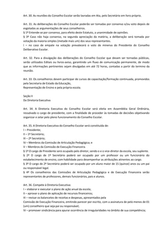 Art. 30. As reuniões do Conselho Escolar serão lavradas em Ata, pelo Secretário em livro próprio.
Art. 31. As deliberações do Conselho Escolar poderão ser tomadas por consenso e/ou voto depois de
esgotadas as argumentações de seus conselheiros.
§ 1º Entende-se por consenso, para efeito deste Estatuto, a unanimidade de opiniões.
§ 3º Caso não haja consenso, na segunda apreciação da matéria, a deliberação será tomada por
votação da maioria simples (metade mais um) dos seus representantes.
I – no caso de empate na votação prevalecerá o voto de minerva do Presidente do Conselho
Deliberativo Escolar.
Art. 32. Para a divulgação das deliberações do Conselho Escolar que devam ser tornadas públicas,
serão utilizados Editais ou livros-aviso, garantindo um fluxo de comunicação permanente, de modo
que as informações pertinentes sejam divulgadas em até 72 horas, contadas a partir do termino da
reunião.
Art. 33. Os conselheiros devem participar de cursos de capacitação/formação continuada, promovidos
pela Secretaria de Estado da Educação,
Representação de Ensino e pela própria escola.
Seção II
Da Diretoria Executiva
Art. 34. A Diretoria Executiva do Conselho Escolar será eleita em Assembléia Geral Ordinária,
ressalvado o cargo de presidente, com a finalidade de proceder às tomadas de decisões objetivando
organizar e zelar pelo pleno funcionamento do Conselho Escolar.
Art. 35. A Diretoria Executiva do Conselho Escolar será constituída de:
I – Presidente;
II – 1º Secretário;
III – 2º Secretário;
IV – Membros da Comissão de Articulação Pedagógica; e
V – Membros da Comissão de Execução Financeira.
§ 1º O cargo de Presidente será ocupado pelo diretor, sendo o e o vice-diretor da escola, seu suplente.
§ 2º O cargo de 1º Secretário poderá ser ocupado por um professor ou um funcionário do
estabelecimento de ensino, com habilidade para desempenhar as atribuições atinentes ao cargo.
§ 3º O cargo de 2º Secretário poderá ser ocupado por um aluno maior de 15 (quinze) anos ou um pai
ou responsável legal.
§ 4º Os conselheiros das Comissões de Articulação Pedagógica e de Execução Financeira serão
representantes de professores, demais funcionários, pais e alunos.
Art. 36. Compete à Diretoria Executiva:
I – elaborar e executar o plano de ação anual da escola;
II – aprovar o plano de aplicação de recursos financeiros;
III – revisar os balancetes de receitas e despesas, apresentados pela
Comissão de Execução Financeira, emitindo parecer por escrito, com a assinatura de pelo menos de 01
(um) conselheiro que seja pai ou responsável;
IV – promover sindicância para apurar ocorrência de irregularidades no âmbito de sua competência;
 