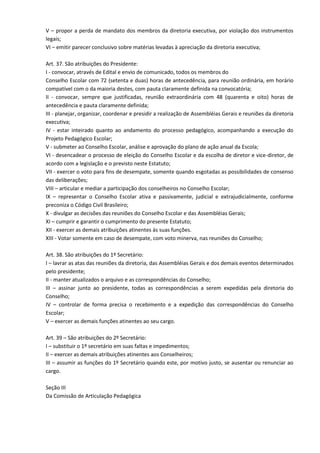 V – propor a perda de mandato dos membros da diretoria executiva, por violação dos instrumentos
legais;
VI – emitir parecer conclusivo sobre matérias levadas à apreciação da diretoria executiva;
Art. 37. São atribuições do Presidente:
I - convocar, através de Edital e envio de comunicado, todos os membros do
Conselho Escolar com 72 (setenta e duas) horas de antecedência, para reunião ordinária, em horário
compatível com o da maioria destes, com pauta claramente definida na convocatória;
II - convocar, sempre que justificadas, reunião extraordinária com 48 (quarenta e oito) horas de
antecedência e pauta claramente definida;
III - planejar, organizar, coordenar e presidir a realização de Assembléias Gerais e reuniões da diretoria
executiva;
IV - estar inteirado quanto ao andamento do processo pedagógico, acompanhando a execução do
Projeto Pedagógico Escolar;
V - submeter ao Conselho Escolar, análise e aprovação do plano de ação anual da Escola;
VI - desencadear o processo de eleição do Conselho Escolar e da escolha de diretor e vice-diretor, de
acordo com a legislação e o previsto neste Estatuto;
VII - exercer o voto para fins de desempate, somente quando esgotadas as possibilidades de consenso
das deliberações;
VIII – articular e mediar a participação dos conselheiros no Conselho Escolar;
IX – representar o Conselho Escolar ativa e passivamente, judicial e extrajudicialmente, conforme
preconiza o Código Civil Brasileiro;
X - divulgar as decisões das reuniões do Conselho Escolar e das Assembléias Gerais;
XI – cumprir e garantir o cumprimento do presente Estatuto;
XII - exercer as demais atribuições atinentes às suas funções.
XIII - Votar somente em caso de desempate, com voto minerva, nas reuniões do Conselho;
Art. 38. São atribuições do 1º Secretário:
I – lavrar as atas das reuniões da diretoria, das Assembléias Gerais e dos demais eventos determinados
pelo presidente;
II - manter atualizados o arquivo e as correspondências do Conselho;
III – assinar junto ao presidente, todas as correspondências a serem expedidas pela diretoria do
Conselho;
IV – controlar de forma precisa o recebimento e a expedição das correspondências do Conselho
Escolar;
V – exercer as demais funções atinentes ao seu cargo.
Art. 39 – São atribuições do 2º Secretário:
I – substituir o 1º secretário em suas faltas e impedimentos;
II – exercer as demais atribuições atinentes aos Conselheiros;
III – assumir as funções do 1º Secretário quando este, por motivo justo, se ausentar ou renunciar ao
cargo.
Seção III
Da Comissão de Articulação Pedagógica
 