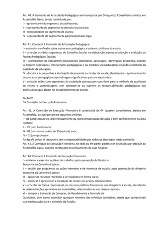 Art. 40. A Comissão de Articulação Pedagógica será composta por 04 (quatro) Conselheiros eleitos em
Assembléia Geral, sendo constituída por:
I - representante do segmento de professores;
II - representante do segmento de demais funcionários;
III - representante do segmento de alunos;
IV - representante do segmento de pais/responsável legal.
Art. 41. Compete à Comissão de Articulação Pedagógica:
I – estimular a reflexão sobre o processo pedagógico e sobre o cotidiano da escola;
II – articular os vários segmentos do Conselho Escolar na elaboração, operacionalização e avaliação do
Projeto Pedagógico Escolar;
III – acompanhar os indicadores educacionais (abandono, aprovação, reprovação) propondo, quando
se fizerem necessárias, intervenções pedagógicas e ou medidas socioeducativas visando a melhoria da
qualidade da educação;
IV - discutir e acompanhar a efetivação da proposta curricular da escola, objetivando o aprimoramento
do processo pedagógico e aprendizagens significativas para os estudantes;
V - articular ações com segmentos da sociedade que possam contribuir para a melhoria da qualidade
do ensino e aprendizagem, sem sobrepor-se ou suprimir as responsabilidades pedagógicas dos
profissionais que atuam no estabelecimento de ensino.
Seção IV
Da Comissão de Execução Financeira
Art. 42. A Comissão de Execução Financeira é constituída de 04 (quatro) conselheiros, eleitos em
Assembléia, de acordo com os seguintes critérios:
I – 01 (um) tesoureiro, preferencialmente da representatividade dos pais e com conhecimento na área
contábil;
II – 01 (um) funcionário;
III - 01 (um) aluno, maior de 15 (quinze) anos;
IV – 01(um) professor.
Parágrafo único. O tesoureiro tem a responsabilidade por todos os atos legais desta comissão.
Art. 43. A Comissão de Execução Financeira, no todo ou em parte, poderá ser destituída por decisão da
Assembléia Geral, quando constatado desvirtuamento de suas funções.
Art. 44. Compete à Comissão de Execução Financeira:
I – elaborar e executar o plano de trabalho, após aprovação da Diretoria
Executiva do Conselho Escolar;
II – decidir por programas ou ações inerentes e de interesse da escola, após aprovação da diretoria
executiva do Conselho Escolar;
III – aplicar os recursos recebidos e arrecadados na forma da lei;
IV – elaborar e apresentar a prestação de contas nos prazos estabelecidos;
V – articular de forma responsável, os recursos públicos financeiros que chegarem à escola, atendendo
as determinações aprovadas em assembléia, relacionadas ao uso desses recursos;
VI – compor a Comissão de Compras, de Recebimento e Controle de
Qualidade, bem como substituir qualquer membro das referidas comissões, desde que comprovada
sua inadequação para o exercício da função;
 