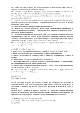 VII – prestar contas em assembléia, dos recursos financeiros oriundos de fontes federal, estadual e
adquirido da cantina escolar, quando houver, e outros;
VIII – depositar em conta bancária específica o recurso excedente resultante, para em reunião do
Conselho, discutir e definir como será utilizado para ser aprovado em assembléia;
IX – encaminhar à diretoria executiva e ao conselho fiscal balancete e relatório antes de submetê-los à
apreciação da Assembléia Geral;
X – em caso de convênios, enviar aos departamentos competentes do Estado e/ou União, quando for o
caso, o demonstrativo de receita e despesa e a prestação de contas, conforme critérios de aplicação
definidos por aqueles órgãos;
XI – cumprir e fazer cumprir as deliberações das Assembléias Gerais;
XII – reunir-se com a diretoria executiva do Conselho Escolar, conforme calendário estabelecido, ou
quando houver necessidade com vista à consecução das ações planejadas, principalmente quanto à
realização de despesa e pagamento;
XIII - responsabilizar-se pela guarda e arquivo das notas fiscais, recibos e documentos relativos aos
valores recebidos e pagos pelo Conselho Escolar, apresentando-os sempre que necessário aos órgãos
de controle e fiscalização (interna e externa), bem como toda a documentação autuada em processo,
pertinente às prestações de contas em razão dos recursos públicos recebidos;
XIV – exercer as demais atribuições decorrentes de outros dispositivos deste Estatuto e as que lhe
venham a ser legalmente conferidas.
Art. 45. São atribuições do Tesoureiro:
I – abrir e encerrar contas bancárias conjunta com o presidente em nome do Conselho Escolar;
II - assinar conjuntamente com o presidente todos os cheques, recibos e balancetes;
III - efetuar, por intermédio de cheques nominais, os pagamentos autorizados pelo Presidente do
Conselho;
IV - manter os livros contábeis com registros atualizados sem rasuras;
V - repassar em tempo hábil, ao Conselho Fiscal toda documentação necessária da despesa e receita
para análise e parecer com vistas às prestações de contas;
VI - fornecer todas as informações necessárias ao próximo Conselho Escolar quanto ao recolhimento
dos tributos federais, estaduais e municipais;
VII – acompanhar todas as obrigações acessórias do conselho perante os órgãos fiscalizadores,
mantendo-as sempre em situação regular;
Subseção única
Da Prestação de Contas
Art. 46. A prestação de contas dos programas efetivados pela escola deverá ser apresentada ao
respectivo Conselho Fiscal, no prazo estabelecido, para análise e emissão de parecer acerca da
regularidade da aplicação dos recursos, posteriormente encaminhar a Secretaria de Estado da
Educação.
Parágrafo único. A Comissão de Execução Financeira e o Conselho Fiscal deverão encaminhar
prestação de contas do total dos recursos recebidos às contas dos programas regulamentados pelo
poder executivo estadual e demais programas e recursos, na forma e prazos estabelecidos.
Art. 47. Na prestação contas deverá ser observado:
I - os princípios fundamentais de contabilidade e as Normas Brasileiras de
Contabilidade;
 