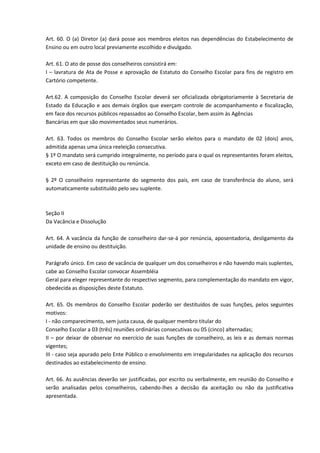 Art. 60. O (a) Diretor (a) dará posse aos membros eleitos nas dependências do Estabelecimento de
Ensino ou em outro local previamente escolhido e divulgado.
Art. 61. O ato de posse dos conselheiros consistirá em:
I – lavratura de Ata de Posse e aprovação de Estatuto do Conselho Escolar para fins de registro em
Cartório competente.
Art.62. A composição do Conselho Escolar deverá ser oficializada obrigatoriamente à Secretaria de
Estado da Educação e aos demais órgãos que exerçam controle de acompanhamento e fiscalização,
em face dos recursos públicos repassados ao Conselho Escolar, bem assim às Agências
Bancárias em que são movimentados seus numerários.
Art. 63. Todos os membros do Conselho Escolar serão eleitos para o mandato de 02 (dois) anos,
admitida apenas uma única reeleição consecutiva.
§ 1º O mandato será cumprido integralmente, no período para o qual os representantes foram eleitos,
exceto em caso de destituição ou renúncia.
§ 2º O conselheiro representante do segmento dos pais, em caso de transferência do aluno, será
automaticamente substituído pelo seu suplente.
Seção II
Da Vacância e Dissolução
Art. 64. A vacância da função de conselheiro dar-se-á por renúncia, aposentadoria, desligamento da
unidade de ensino ou destituição.
Parágrafo único. Em caso de vacância de qualquer um dos conselheiros e não havendo mais suplentes,
cabe ao Conselho Escolar convocar Assembléia
Geral para eleger representante do respectivo segmento, para complementação do mandato em vigor,
obedecida as disposições deste Estatuto.
Art. 65. Os membros do Conselho Escolar poderão ser destituídos de suas funções, pelos seguintes
motivos:
I - não comparecimento, sem justa causa, de qualquer membro titular do
Conselho Escolar a 03 (três) reuniões ordinárias consecutivas ou 05 (cinco) alternadas;
II – por deixar de observar no exercício de suas funções de conselheiro, as leis e as demais normas
vigentes;
III - caso seja apurado pelo Ente Público o envolvimento em irregularidades na aplicação dos recursos
destinados ao estabelecimento de ensino.
Art. 66. As ausências deverão ser justificadas, por escrito ou verbalmente, em reunião do Conselho e
serão analisadas pelos conselheiros, cabendo-lhes a decisão da aceitação ou não da justificativa
apresentada.
 