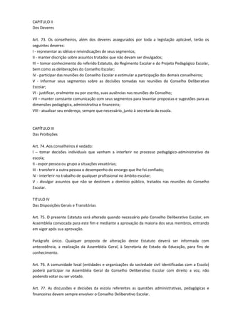 CAPITULO II
Dos Deveres
Art. 73. Os conselheiros, além dos deveres assegurados por toda a legislação aplicável, terão os
seguintes deveres:
I - representar as idéias e reivindicações de seus segmentos;
II - manter discrição sobre assuntos tratados que não devam ser divulgados;
III – tomar conhecimento do referido Estatuto, do Regimento Escolar e do Projeto Pedagógico Escolar,
bem como as deliberações do Conselho Escolar;
IV - participar das reuniões do Conselho Escolar e estimular a participação dos demais conselheiros;
V - Informar seus segmentos sobre as decisões tomadas nas reuniões do Conselho Deliberativo
Escolar;
VI - justificar, oralmente ou por escrito, suas ausências nas reuniões do Conselho;
VII – manter constante comunicação com seus segmentos para levantar propostas e sugestões para as
dimensões pedagógica, administrativa e financeira;
VIII - atualizar seu endereço, sempre que necessário, junto à secretaria da escola.
CAPÍTULO III
Das Proibições
Art. 74. Aos conselheiros é vedado:
l – tomar decisões individuais que venham a interferir no processo pedagógico-administrativo da
escola;
II - expor pessoa ou grupo a situações vexatórias;
III - transferir a outra pessoa o desempenho do encargo que lhe foi confiado;
IV - interferir no trabalho de qualquer profissional no âmbito escolar;
V - divulgar assuntos que não se destinem a domínio público, tratados nas reuniões do Conselho
Escolar.
TITULO IV
Das Disposições Gerais e Transitórias
Art. 75. O presente Estatuto será alterado quando necessário pelo Conselho Deliberativo Escolar, em
Assembléia convocada para este fim e mediante a aprovação da maioria dos seus membros, entrando
em vigor após sua aprovação.
Parágrafo único. Qualquer proposta de alteração deste Estatuto deverá ser informada com
antecedência, a realização da Assembléia Geral, à Secretaria de Estado da Educação, para fins de
conhecimento.
Art. 76. A comunidade local (entidades e organizações da sociedade civil identificadas com a Escola)
poderá participar na Assembléia Geral do Conselho Deliberativo Escolar com direito a voz, não
podendo votar ou ser votado.
Art. 77. As discussões e decisões da escola referentes as questões administrativas, pedagógicas e
financeiras devem sempre envolver o Conselho Deliberativo Escolar.
 