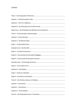 SUMÁRIO
Título I – Das Disposições Preliminares....................................................................................
Capítulo I – Da Denominação e Sede ......................................................................................
Capítulo II – Dos Fins e Objetivos ............................................................................................
Capítulo III - Das Atribuições do Conselho Escolar ..................................................................
Seção única – Das Atribuições dos Membros dos Conselheiros..............................................
Título II – Da Constituição e Representação ............................................................................
Capítulo I – Da Constituição ....................................................................................................
Capítulo II – Da Representação ...............................................................................................
Seção I – Da Assembleia Geral .................................................................................................
Subseção única - Das Reuniões ...............................................................................................
Seção II – Da Diretoria Executiva .............................................................................................
Seção III – Da Comissão de Articulação Pedagógica ................................................................
Seção IV – Da Comissão de Execução Financeira ....................................................................
Subseção única – Da Prestação de Contas...............................................................................
Seção V – Do Conselho Fiscal ..................................................................................................
Capítulo III – Das Eleições ........................................................................................................
Seção I – Da Posse e Mandato .................................................................................................
Seção II - Da Vacância e Dissolução..........................................................................................
Título III – Dos Direitos, Deveres e Proibições .........................................................................
Capítulo I – Dos Direitos ..........................................................................................................
Capítulo II – Dos Deveres .........................................................................................................
Capítulo III – Das Proibições ....................................................................................................
Título IV – Das Disposições Gerais e Transitórias ....................................................................
 