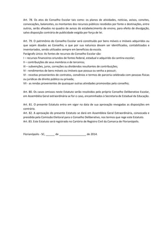 Art. 78. Os atos do Conselho Escolar tais como: os planos de atividades, notícias, avisos, convites,
convocações, balancetes, os montantes dos recursos públicos recebidos por fonte e destinações, entre
outros, serão afixados no quadro de avisos do estabelecimento de ensino, para efeito de divulgação,
salvo disposição contrária de publicidade exigida por força de lei.
Art. 79. O patrimônio do Conselho Escolar será constituído por bens móveis e imóveis adquiridos ou
que sejam doados ao Conselho, e que por sua natureza devam ser identificados, contabilizados e
inventariados, sendo utilizados sempre em benefícios da escola.
Parágrafo único: As fontes de recursos do Conselho Escolar são:
I – recursos financeiros oriundos de fontes federal, estadual e adquirido da cantina escolar;
II – contribuições de seus membros e de terceiros;
III – subvenções, juros, correções ou dividendos resultantes de contribuições;
IV - rendimentos de bens móveis ou imóveis que possua ou venha a possuir;
VI - receitas provenientes de contratos, convênios e termos de parceria celebrada com pessoas físicas
ou jurídicas de direito público ou privada;
VII - as rendas provenientes de quaisquer outras atividades promovidas pelo conselho;
Art. 80. Os casos omissos neste Estatuto serão resolvidos pelo próprio Conselho Deliberativo Escolar,
em Assembléia Geral extraordinária se for o caso, encaminhados à Secretaria de Estadual da Educação.
Art. 81. O presente Estatuto entra em vigor na data de sua aprovação revogadas as disposições em
contrário.
Art. 82. A aprovação do presente Estatuto se dará em Assembleia Geral Extraordinária, convocada e
presidida pela Comissão Eleitoral para o Conselho Deliberativo, nos termos que rege este Estatuto.
Art. 83. Este Estatuto será registrado no Cartório de Registro Civil da Comarca de Florianópolis.
Florianópolis - SC, ______ de __________________ de 2014.
 