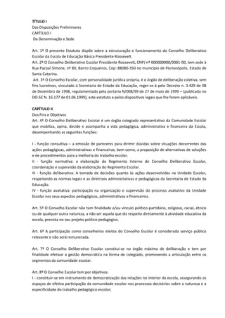TÍTULO I
Das Disposições Preliminares
CAPÍTULO I
Da Denominação e Sede
Art. 1º O presente Estatuto dispõe sobre a estruturação e funcionamento do Conselho Deliberativo
Escolar da Escola de Educação Básica Presidente Roosevelt.
Art. 2º O Conselho Deliberativo Escolar Presidente Roosevelt, CNPJ nº 000000000/0001-00, tem sede à
Rua Pacoal Simone, nº 80, Bairro Coqueiros, Cep: 88080-350 no município de Florianópolis, Estado de
Santa Catarina.
Art. 3º O Conselho Escolar, com personalidade jurídica própria, é o órgão de deliberação coletiva, sem
fins lucrativos, vinculado à Secretaria de Estado da Educação, reger-se-á pelo Decreto n. 3.429 de 08
de Dezembro de 1998, regulamentado pela portaria N/008/99 de 27 de maio de 1999 – (publicada no
DO-SC N. 16.177 de 01.06.1999), este estatuto e pelos dispositivos legais que lhe forem aplicáveis.
CAPÍTULO II
Dos Fins e Objetivos
Art. 4º O Conselho Deliberativo Escolar é um órgão colegiado representativo da Comunidade Escolar
que mobiliza, opina, decide e acompanha a vida pedagógica, administrativa e financeira da Escola,
desempenhando as seguintes funções:
I - função consultiva – a emissão de pareceres para dirimir dúvidas sobre situações decorrentes das
ações pedagógicas, administrativas e financeiras, bem como, a proposição de alternativas de soluções
e de procedimentos para a melhoria do trabalho escolar.
II - função normativa: a elaboração do Regimento Interno do Conselho Deliberativo Escolar,
coordenação e supervisão da elaboração do Regimento Escolar.
III - função deliberativa: A tomada de decisões quanto às ações desenvolvidas na Unidade Escolar,
respeitando as normas legais e as diretrizes administrativas e pedagógicas da Secretaria de Estado da
Educação.
IV - função avaliativa: participação na organização e supervisão do processo avaliativo da Unidade
Escolar nos seus aspectos pedagógicos, administrativos e financeiros.
Art. 5º O Conselho Escolar não tem finalidade e/ou vínculo político-partidário, religioso, racial, étnico
ou de qualquer outra natureza, a não ser aquela que diz respeito diretamente à atividade educativa da
escola, prevista no seu projeto político pedagógico.
Art. 6º A participação como conselheiros eleitos do Conselho Escolar é considerada serviço público
relevante e não será remunerada.
Art. 7º O Conselho Deliberativo Escolar constitui-se no órgão máximo de deliberação e tem por
finalidade efetivar a gestão democrática na forma de colegiado, promovendo a articulação entre os
segmentos da comunidade escolar.
Art. 8º O Conselho Escolar tem por objetivos:
I - constituir-se em instrumento de democratização das relações no interior da escola, assegurando os
espaços de efetiva participação da comunidade escolar nos processos decisórios sobre a natureza e a
especificidade do trabalho pedagógico escolar;
 