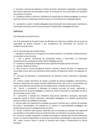 II - promover o exercício da cidadania no interior da escola, articulando a integração e a participação
dos diversos segmentos da comunidade escolar na construção de uma escola pública de qualidade,
laica, gratuita e universal;
III - estabelecer políticas e diretrizes norteadoras da organização do trabalho pedagógico na escola a
partir dos interesses e expectativas histórico-sociais, em consonância com a legislação vigente;
IV - acompanhar e avaliar o trabalho pedagógico desenvolvido pela comunidade escolar, realizando as
intervenções necessárias, tendo como pressuposto o Projeto Político Pedagógico da Escola.
CAPÍTULO III
Das Atribuições do Conselho Escolar
Art. 9º As atribuições do Conselho Escolar são definidas em função das condições reais da escola, da
organização do próprio Conselho e das competências dos profissionais em exercício no
estabelecimento de ensino.
Art. 10. São atribuições do Conselho Escolar:
I - estabelecer anualmente um cronograma de reuniões ordinárias a ser definido, preferencialmente,
no calendário escolar da escola;
II - criar e garantir mecanismos de participação efetiva e democrática na elaboração,
acompanhamento e avaliação do Projeto Político Pedagógico Escolar;
III – coordenar a elaboração do Regimento Escolar propondo alterações quando necessário;
IV – aprovar o Regimento Escolar;
V - fazer cumprir as normas disciplinares relativas a direitos e deveres de todos os integrantes da
comunidade escolar dentro dos parâmetros deste estatuto, do Regimento Escolar e da legislação em
vigor;
VI - participar da elaboração e acompanhamento do calendário escolar, observada as legislações
vigentes;
VII - analisar e propor alternativas de solução a questões de natureza pedagógica, administrativa e
financeira, detectadas pelo próprio Conselho Deliberativo Escolar, bem como as encaminhadas, por
escrito, pelos diferentes participantes da comunidade escolar no âmbito de sua competência;
VIII - discutir e acompanhar a efetivação da proposta curricular da escola, objetivando o
aprimoramento do processo pedagógico, o respeito ao saber do educando e a valorização da cultura
da comunidade escolar e local;
IX – acompanhar a evolução dos indicadores educacionais (abandono, aprovação, reprovação)
propondo, quando se fizerem necessárias, intervenções pedagógicas e ou medidas socioeducativas
visando à melhoria da qualidade da educação;
X - articular ações com segmentos da sociedade que possam contribuir para a melhoria da qualidade
do ensino e aprendizagem, sem sobrepor-se ou suprimir as responsabilidades pedagógicas dos
profissionais que atuam no estabelecimento de ensino;
XI – discutir e deliberar sobre projetos elaborados e/ou em execução por quaisquer dos segmentos
que compõem a comunidade escolar no sentido de avaliar sua importância no processo educativo;
XII - comunicar ao órgão competente as medidas de emergência, adotadas pelo Conselho Deliberativo
Escolar, em casos de irregularidades na escola que comprometa a aprendizagem e segurança do aluno;
XIII – apoiar, orientar, discutir e aprovar as diretrizes para criação e fortalecimento do Grêmio
Estudantil;
 