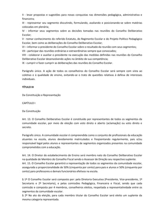 II - levar propostas e sugestões para novas conquistas nas dimensões pedagógica, administrativa e
financeira;
III - representar seu segmento discutindo, formulando, avaliando e posicionando-se sobre matérias
colocadas em plenária;
IV - informar seus segmentos sobre as decisões tomadas nas reuniões do Conselho Deliberativo
Escolar;
V - tomar conhecimento do referido Estatuto, do Regimento Escolar e do Projeto Político Pedagógico
Escolar, bem como as deliberações do Conselho Deliberativo Escolar;
VI – informar o presidente do Conselho Escolar sobre o resultado da reunião com seus segmentos;
VII - participar das reuniões ordinárias e extraordinárias sempre que convocados;
VIII - colaborar e auxiliar o presidente na execução das medidas definidas nas reuniões do Conselho
Deliberativo Escolar desenvolvendo ações no âmbito de sua competência;
IX - cumprir e fazer cumprir as deliberações das reuniões do Conselho Escolar.
Parágrafo único. A ação de todos os conselheiros do Conselho Escolar será sempre com vista ao
coletivo e à qualidade de ensino, evitando-se o trato de questões relativas à defesa de interesses
individuais.
TÍTULO III
Da Constituição e Representação
CAPÍTULO I
Da Constituição
Art. 13. O Conselho Deliberativo Escolar é constituído por representantes de todos os segmentos da
comunidade escolar, por meio de eleição com voto direto e aberto (aclamação) ou voto direto e
secreto.
Parágrafo único. A comunidade escolar é compreendida como o conjunto de profissionais da educação
atuantes na escola, alunos devidamente matriculados e freqüentando regularmente, pais e/ou
responsável legal pelos alunos e representantes de segmentos organizados presentes na comunidade
comprometidos com a educação.
Art. 14. O Diretor do estabelecimento de Ensino será membro nato do Conselho Deliberativo Escolar
na qualidade de Membro do Conselho Fiscal sendo o Assessor de Direção seu respectivo suplente.
Art. 15. O Conselho Escolar garantirá a representação de todos os segmentos da comunidade escolar,
assegurada a proporcionalidade de 50% (cinquenta por cento) para pais e alunos e 50% (cinquenta por
cento) para professores e demais funcionários efetivos na escola.
§ 1º O Conselho Escolar será composto por: pela Diretoria Executiva (Presidente, Vice-presidente, 1º
Secretario e 2º Secretario), e pelas comissões Pedagógica, Financeira e Fiscal, sendo que cada
comissão e composta por 4 membros, conselheiros eleitos, respeitada a representatividade entre os
segmentos da comunidade escolar.
§ 2º No ato da eleição, para cada membro titular do Conselho Escolar será eleito um suplente da
mesma categoria representada.
 