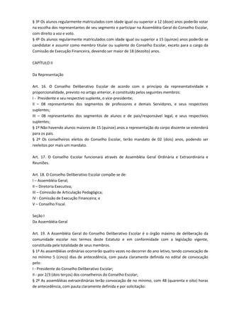§ 3º Os alunos regularmente matriculados com idade igual ou superior a 12 (doze) anos poderão votar
na escolha dos representantes de seu segmento e participar na Assembléia Geral do Conselho Escolar,
com direito a voz e voto.
§ 4º Os alunos regularmente matriculados com idade igual ou superior a 15 (quinze) anos poderão se
candidatar e assumir como membro titular ou suplente do Conselho Escolar, exceto para o cargo da
Comissão de Execução Financeira, devendo ser maior de 18 (dezoito) anos.
CAPÍTULO II
Da Representação
Art. 16. O Conselho Deliberativo Escolar de acordo com o princípio da representatividade e
proporcionalidade, previsto no artigo anterior, é constituído pelos seguintes membros:
I - Presidente e seu respectivo suplente, o vice-presidente;
II – 08 representantes dos segmentos de professores e demais Servidores, e seus respectivos
suplentes;
III – 08 representantes dos segmentos de alunos e de pais/responsável legal, e seus respectivos
suplentes;
§ 1º Não havendo alunos maiores de 15 (quinze) anos a representação do corpo discente se estenderá
para os pais.
§ 2º Os conselheiros eleitos do Conselho Escolar, terão mandato de 02 (dois) anos, podendo ser
reeleitos por mais um mandato.
Art. 17. O Conselho Escolar funcionará através de Assembléia Geral Ordinária e Extraordinária e
Reuniões.
Art. 18. O Conselho Deliberativo Escolar compõe-se de:
I – Assembléia Geral;
II – Diretoria Executiva;
III – Comissão de Articulação Pedagógica;
IV - Comissão de Execução Financeira; e
V – Conselho Fiscal.
Seção I
Da Assembléia Geral
Art. 19. A Assembléia Geral do Conselho Deliberativo Escolar é o órgão máximo de deliberação da
comunidade escolar nos termos deste Estatuto e em conformidade com a legislação vigente,
constituída pela totalidade de seus membros.
§ 1º As assembléias ordinárias ocorrerão quatro vezes no decorrer do ano letivo, tendo convocação de
no mínimo 5 (cinco) dias de antecedência, com pauta claramente definida no edital de convocação
pelo:
I - Presidente do Conselho Deliberativo Escolar;
II - por 2/3 (dois terços) dos conselheiros do Conselho Escolar;
§ 2º As assembléias extraordinárias terão convocação de no mínimo, com 48 (quarenta e oito) horas
de antecedência, com pauta claramente definida e por solicitação:
 