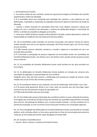 I - do Presidente do Conselho;
II - da maioria simples de seus membros, através de requerimento dirigido ao Presidente do Conselho
especificando o motivo da solicitação.
§ 3º A assembléia Geral será constituída pela totalidade dos membros e será soberana em suas
deliberações, respeitadas as disposições da Legislação educacional vigente da Secretaria de Estado da
Educação.
I - quando a matéria discutida em Assembléia Geral tiver como objetivo solucionar impasse que
coloque em risco a assistência dos educandos, a ausência de deliberação obrigará a intervenção da
SEDUC, no âmbito da competência delegada ao Conselho;
II - nesse caso a SEDUC proporá a solução jurídica aplicável à situação, sempre observando o caráter de
temporalidade da medida em face do excepcional interesse público.
Art. 20. As Assembléias serão realizadas, em primeira convocação, com quórum mínimo de maioria
simples (metade mais um) ou em segunda convocação, 30 (trinta) minutos após, com 1/3 (um terço)
de seus membros.
§ 1º Não havendo quórum suficiente, cancela-se a reunião e registra-se a ocorrência em ata a ser
assinada pelos presentes.
§ 2º É permitida a participação de pessoas integrantes da comunidade escolar nas assembléias do
Conselho Deliberativo Escolar, com direito a voz e sem direito a voto, quando constar da pauta assunto
de seu interesse.
Art. 21. As assembléias do Conselho Deliberativo Escolar serão lavradas em ata, pelo secretário em
livro próprio.
Art. 22. As deliberações do Conselho Deliberativo Escolar poderão ser tomadas por consenso e/ou
voto depois de esgotadas as argumentações de seus membros.
Parágrafo único. Caso não haja consenso, a deliberação será tomada por votação da maioria, sendo
metade mais um do número dos membros presentes.
Art. 23. Os conselheiros eleitos ou seus suplentes, em caso de substituição, terão direito a voz e voto.
§ 1º Os alunos terão igualmente direito a voz e voto, salvo nos assuntos que, por força legal, sejam
restritivos aos que não estiverem no gozo da capacidade civil.
§ 2º Não serão permitidos votos por procuração.
Art. 24. Para deliberação quanto à destituição dos conselheiros eleitos ou para a alteração do estatuto,
será exigido voto concorde de 2/3 (dois terços) dos membros da assembléia especialmente convocada
para esse fim, não podendo ela deliberar sem a maioria simples (metade + um) dos membros em 1ª
(primeira) convocação, ou com no mínimo 1/3 (um terço) dos membros nas convocações seguintes.
Art. 25. Para a divulgação das deliberações do Conselho Deliberativo Escolar, que deverão ser tornadas
públicas, serão utilizados editais ou livros-aviso, garantindo um fluxo de comunicação permanente de
modo que as informações pertinentes sejam divulgadas em tempo hábil.
Art. 26. Compete à Assembléia Geral:
I – discutir, alterar e aprovar o estatuto do Conselho Escolar;
 