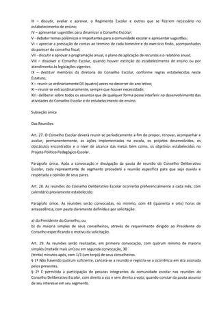 III – discutir, avaliar e aprovar, o Regimento Escolar e outros que se fizerem necessário no
estabelecimento de ensino;
IV – apresentar sugestões para dinamizar o Conselho Escolar;
V - debater temas polêmicos e importantes para a comunidade escolar e apresentar sugestões;
VI – apreciar a prestação de contas ao término de cada bimestre e do exercício findo, acompanhados
do parecer do conselho fiscal;
VII - discutir e aprovar a programação anual, o plano de aplicação de recursos e o relatório anual;
VIII – dissolver o Conselho Escolar, quando houver extinção do estabelecimento de ensino ou por
atendimento às legislações vigentes.
IX – destituir membros da diretoria do Conselho Escolar, conforme regras estabelecidas neste
Estatuto;
X – reunir-se ordinariamente 04 (quatro) vezes no decorrer do ano letivo;
XI – reunir-se extraordinariamente, sempre que houver necessidade;
XII - deliberar sobre todos os assuntos que de qualquer forma possa interferir no desenvolvimento das
atividades do Conselho Escolar e do estabelecimento de ensino.
Subseção única
Das Reuniões
Art. 27. O Conselho Escolar deverá reunir-se periodicamente a fim de propor, renovar, acompanhar e
avaliar, permanentemente, as ações implementadas na escola, os projetos desenvolvidos, os
obstáculos encontrados e o nível de alcance das metas bem como, os objetivos estabelecidos no
Projeto Político Pedagógico Escolar.
Parágrafo único. Após a convocação e divulgação da pauta de reunião do Conselho Deliberativo
Escolar, cada representante de segmento procederá a reunião específica para que seja ouvida e
respeitada a opinião de seus pares.
Art. 28. As reuniões do Conselho Deliberativo Escolar ocorrerão preferencialmente a cada mês, com
calendário previamente estabelecido:
Parágrafo único. As reuniões serão convocadas, no mínimo, com 48 (quarenta e oito) horas de
antecedência, com pauta claramente definida e por solicitação:
a) do Presidente do Conselho; ou
b) da maioria simples de seus conselheiros, através de requerimento dirigido ao Presidente do
Conselho especificando o motivo da solicitação.
Art. 29. As reuniões serão realizadas, em primeira convocação, com quórum mínimo de maioria
simples (metade mais um) ou em segunda convocação, 30
(trinta) minutos após, com 1/3 (um terço) de seus conselheiros.
§ 1º Não havendo quórum suficiente, cancela-se a reunião e registra-se a ocorrência em Ata assinada
pelos presentes.
§ 2º É permitida a participação de pessoas integrantes da comunidade escolar nas reuniões do
Conselho Deliberativo Escolar, com direito a voz e sem direito a voto, quando constar da pauta assunto
de seu interesse em seu segmento.
 