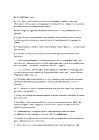 Do Direitoà Vidae à Saúde
Art. 7º A criança e o adolescente têmdireitoaproteçãoàvidae à saúde,mediante a
efetivaçãode políticassociaispúblicasque permitamonascimentoe odesenvolvimentosadio
e harmonioso,emcondiçõesdignasde existência.
Art. 8º É asseguradoà gestante,atravésdoSistemaÚnicode Saúde,oatendimentopré e
perinatal.
§ 1º A gestante seráencaminhadaaosdiferentesníveisde atendimento,segundocritérios
médicosespecíficos,obedecendo-se aosprincípiosde regionalizaçãoe hierarquizaçãodo
Sistema.
§ 2º A parturiente seráatendidapreferencialmente pelomesmomédicoque aacompanhouna
fase pré-natal.
§ 3º Incumbe aopoderpúblicopropiciarapoioalimentaràgestante e à nutrizque dele
necessitem.
§ 4o Incumbe aopoderpúblicoproporcionarassistênciapsicológicaàgestante e à mãe,
no períodopré e pós-natal,inclusivecomoformade prevenirouminorarasconsequênciasdo
estadopuerperal. (IncluídopelaLei nº12.010, de 2009) Vigência
§ 5o A assistênciareferidano§4o deste artigodeverásertambémprestadaagestantes
ou mãesque manifesteminteresseementregarseusfilhosparaadoção. (IncluídopelaLei
nº 12.010, de 2009) Vigência
Art. 9º O poderpúblico,asinstituiçõese osempregadorespropiciarãocondiçõesadequadas
ao aleitamentomaterno,inclusive aosfilhosde mãessubmetidasàmedida privativade
liberdade.
Art. 10. Os hospitaise demaisestabelecimentosde atençãoàsaúde de gestantes,públicose
particulares,sãoobrigadosa:
I - manterregistrodasatividadesdesenvolvidas,atravésde prontuáriosindividuais,peloprazo
de dezoito anos;
II - identificarorecém-nascidomediante oregistrode suaimpressãoplantare digital e da
impressãodigital damãe,semprejuízode outrasformasnormatizadaspelaautoridade
administrativacompetente;
III - procedera examesvisandoaodiagnósticoe terapêuticade anormalidadesno
metabolismodorecém-nascido,bemcomoprestarorientaçãoaospais;
IV - fornecerdeclaraçãode nascimentoonde constemnecessariamente asintercorrênciasdo
parto e do desenvolvimentodoneonato;
V - manter alojamentoconjunto,possibilitandoaoneonatoapermanênciajuntoàmãe.
 