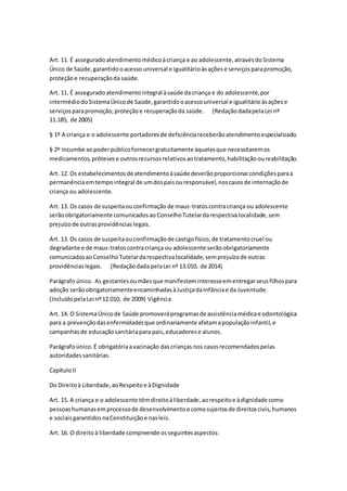 Art. 11. É asseguradoatendimentomédicoàcriança e ao adolescente,atravésdoSistema
Único de Saúde,garantidooacesso universal e igualitárioàsaçõese serviçosparapromoção,
proteçãoe recuperaçãoda saúde.
Art. 11. É asseguradoatendimentointegral àsaúde dacriança e do adolescente,por
intermédiodoSistemaÚnicode Saúde,garantidooacessouniversal e igualitárioàsaçõese
serviçosparapromoção,proteçãoe recuperaçãoda saúde. (RedaçãodadapelaLei nº
11.185, de 2005)
§ 1º A criança e o adolescente portadoresde deficiênciareceberãoatendimentoespecializado.
§ 2º Incumbe aopoderpúblicofornecergratuitamente àquelesque necessitaremos
medicamentos,prótesese outrosrecursosrelativosaotratamento,habilitaçãooureabilitação.
Art. 12. Os estabelecimentosde atendimentoàsaúde deverãoproporcionarcondiçõesparaa
permanênciaemtempointegral de umdospaisouresponsável,noscasosde internaçãode
criança ou adolescente.
Art. 13. Os casos de suspeitaouconfirmaçãode maus-tratoscontracriança ou adolescente
serãoobrigatoriamente comunicadosaoConselhoTutelardarespectivalocalidade,sem
prejuízode outrasprovidênciaslegais.
Art. 13. Os casos de suspeitaouconfirmaçãode castigofísico,de tratamentocruel ou
degradante e de maus-tratoscontracriança ou adolescente serãoobrigatoriamente
comunicadosaoConselhoTutelardarespectivalocalidade,semprejuízode outras
providênciaslegais. (Redaçãodada pelaLei nº 13.010, de 2014)
Parágrafoúnico. As gestantesoumãesque manifesteminteresseementregarseusfilhospara
adoção serãoobrigatoriamenteencaminhadasàJustiçadaInfânciae da Juventude.
(IncluídopelaLei nº12.010, de 2009) Vigência
Art. 14. O SistemaÚnicode Saúde promoveráprogramasde assistênciamédicae odontológica
para a prevençãodasenfermidadesque ordinariamente afetamapopulaçãoinfantil,e
campanhasde educaçãosanitáriapara pais,educadorese alunos.
Parágrafoúnico.É obrigatóriaavacinação dascrianças nos casosrecomendadospelas
autoridadessanitárias.
CapítuloII
Do Direitoà Liberdade,aoRespeitoe àDignidade
Art. 15. A criança e o adolescente têmdireitoàliberdade,aorespeitoe àdignidade como
pessoashumanasemprocessode desenvolvimentoe comosujeitosde direitoscivis,humanos
e sociaisgarantidosnaConstituiçãoe nasleis.
Art. 16. O direitoà liberdade compreende osseguintesaspectos:
 