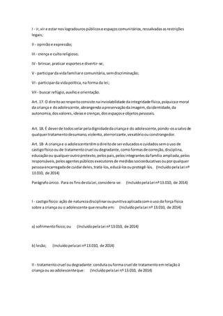 I - ir,vir e estar noslogradourospúblicose espaçoscomunitários,ressalvadasasrestrições
legais;
II - opiniãoe expressão;
III - crença e cultoreligioso;
IV - brincar,praticar esportese divertir-se;
V - participarda vidafamiliare comunitária,semdiscriminação;
VI - participarda vidapolítica,na forma da lei;
VII - buscar refúgio,auxílioe orientação.
Art. 17. O direitoaorespeitoconsiste nainviolabilidade daintegridade física,psíquicae moral
da criança e doadolescente,abrangendoapreservaçãodaimagem, daidentidade,da
autonomia,dosvalores,ideiase crenças,dosespaçose objetospessoais.
Art. 18. É deverde todosvelarpeladignidadedacriançae do adolescente,pondo-osasalvode
qualquertratamentodesumano,violento,aterrorizante,vexatórioouconstrangedor.
Art. 18- A criança e o adolescentetêmodireitode sereducadose cuidadossemouso de
castigofísicoou de tratamentocruel oudegradante,comoformasde correção,disciplina,
educaçãoou qualqueroutropretexto,pelospais,pelosintegrantesdafamília ampliada,pelos
responsáveis,pelosagentespúblicosexecutoresde medidassocioeducativasouporqualquer
pessoaencarregadade cuidardeles,tratá-los,educá-losouprotegê-los. (IncluídopelaLei nº
13.010, de 2014)
Parágrafoúnico. Para os finsdestaLei,considera-se: (IncluídopelaLei nº13.010, de 2014)
I - castigofísico:ação de naturezadisciplinaroupunitivaaplicadacomouso da força física
sobre a criança ou o adolescente que resulte em: (IncluídopelaLei nº 13.010, de 2014)
a) sofrimentofísico;ou (IncluídopelaLei nº13.010, de 2014)
b) lesão; (IncluídopelaLei nº13.010, de 2014)
II - tratamentocruel oudegradante:condutaouformacruel de tratamentoemrelaçãoà
criança ou ao adolescenteque: (IncluídopelaLei nº 13.010, de 2014)
 
