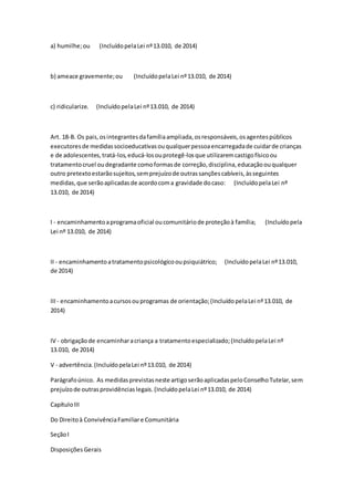 a) humilhe;ou (IncluídopelaLei nº13.010, de 2014)
b) ameace gravemente;ou (IncluídopelaLei nº13.010, de 2014)
c) ridicularize. (IncluídopelaLei nº13.010, de 2014)
Art. 18-B. Os pais,osintegrantesdafamíliaampliada,osresponsáveis,osagentespúblicos
executoresde medidassocioeducativasouqualquerpessoaencarregadade cuidarde crianças
e de adolescentes,tratá-los,educá-losouprotegê-losque utilizaremcastigofísicoou
tratamentocruel oudegradante comoformasde correção,disciplina,educaçãoouqualquer
outro pretextoestarãosujeitos,semprejuízode outrassançõescabíveis,àsseguintes
medidas,que serãoaplicadasde acordocoma gravidade docaso: (IncluídopelaLei nº
13.010, de 2014)
I - encaminhamentoaprogramaoficial oucomunitáriode proteçãoà família; (Incluídopela
Lei nº 13.010, de 2014)
II - encaminhamentoatratamentopsicológicooupsiquiátrico; (IncluídopelaLei nº13.010,
de 2014)
III - encaminhamentoacursosouprogramas de orientação;(IncluídopelaLei nº13.010, de
2014)
IV - obrigaçãode encaminharacriança a tratamentoespecializado;(IncluídopelaLei nº
13.010, de 2014)
V - advertência.(IncluídopelaLei nº13.010, de 2014)
Parágrafoúnico. As medidasprevistasneste artigoserãoaplicadaspeloConselhoTutelar,sem
prejuízode outrasprovidênciaslegais.(IncluídopelaLei nº13.010, de 2014)
CapítuloIII
Do Direitoà ConvivênciaFamiliare Comunitária
SeçãoI
Disposições Gerais
 