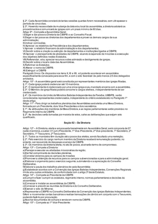 § 2º. Cada Assembléia constará de tantas sessões quantas forem necessárias,sem ultrapassar o
período de cinco dias.
§ 3º. Havendo necessidade de mudança da data e/ou local da assembléia,a diretoria adotará os
procedimentos e comunicará às igrejas com um prazo mínimo de 60 dias.
Artigo 9º - Compete a Assembléia Geral:
I.Eleger e dar posse a Diretoria da CIBIPB e ao Conselho Fiscal;
II.Eleger e dar posse as diretorias dos departamentos e prover os demais cargos da sua
administração;
III.Indicar comissões;
IV.Apreciar os relatórios da Presidência e dos departamentos;
V.Aprovar o relatório financeiro da administração e dos departamentos;
VI.Decidir sobre a criação ou extinção de departamentos e instituições ligados a CIBIPB;
VII.Aprovar o planejamento de atividades da CIBIPB, visando à expansão de missões e a execução
dos objetivos definidos nestes Estatutos.
VIII.Referendar, e/ou apreciar recursos sobre admissão e desligamento de igrejas.
IX.Decidir sobre o local e data das Assembléias.
X.Reformar os Estatutos;
XI.Alterar o nome da CIBIPB.
XII.Extinguir a CIBIPB
Parágrafo Único:Os dispostos nos itens X,XI e XII, só poderão acontecer em assembléia
especificamente convocada para esse fim,e com o voto favorável de pelo menos 2/3 dos delegados
arrolados.
Artigo 10º - A assembléia geral será constituída por representantes membros das igrejas filiadas.
§ 1º. Cada igreja poderá credenciar até 10 membros.
§ 2º. O representante é credenciado por uma única igreja e seu mandado encerra com a assembléia.
§ 3º. O Membro da igreja filiada poderá concorrer a cargos eletivos,independentemente de ser
credenciado.
§ 4º. Os membros da União de Ministros Batistas Independentes da Paraíba,UMBIPB, serão
considerados representantes credenciados,independente do critério estabelecido no Parágrafo 1º
deste artigo.
Artigo 11º - Para dirigir os trabalhos plenários das Assembléias será eleita uma Mesa Diretora,
formada por um Presidente,dois Vice-Presidentes e dois secretários.
§ 1º. As atribuições dos membros da Mesa Diretora,e as regras parlamentares serão previstas no
Regimento Interno da CIBIPB.
§ 2º. As decisões serão tomadas por maioria de votos,salvo as deliberações que exijam voto
qualificado.
Seção 02 – Da Diretoria
Artigo 12º – A Diretoria,eleita e empossada bienalmente em Assembléia Geral,será composta de 07
(sete) membros,a saber:01 (um) Presidente,1º Vice-Presidente,2ºVice-presidente,1º Secretário,2º
Secretário,1º Tesoureiro,2ºTesoureiro.
§ 1º. Todos os mandatos têm duração até a posse dos eleitos,sendo facultado uma reeleição;
§ 2º. Pelo exercício do cargo nenhum membro da Diretoria receberá remuneração podendo,no
entanto, ser ressarcido de despesas a serviço da CIBIPB.
§ 3º. Os membros da diretoria eleita,no ato de posse,assinarão termo de compromisso.
Artigo 13º – Compete a Diretoria:
a)Planejar e executar as atividades missionárias da região;
b)Dar fiel comprimento às decisões plenárias.
c)Convidar obreiros para os campos de missões
d)Promover a obtenção de recursos para os campos subvencionados e para a administração geral;
e)Elaborar o orçamento para o exercício seguinte,submetendo-o a apreciação do Conselho
Deliberativo.
f)Elaborar a pauta dos trabalhos plenários de cada Assembléia;
g)Estabelecer acordos com a Convenção das Igrejas Batistas Independentes,Convenções Regionais
irmãs e/ou outras entidades,de conformidade com o artigo 3ºdeste Estatuto.
Artigo 14º – Compete ao Presidente da CIBIPB:
a)Cumprir e fazer cumprir os estatutos,regimento interno,normas parlamentares e decisões da
assembléia.
b)Convocar e instalar as assembléias da CIBIPB;
c)Convocar e presidir as reuniões da Diretoria e do Conselho Deliberativo.
d)Exercer o voto de Minerva;
e)Representar a CIBIPB no Conselho Deliberativo da Convenção das Igrejas Batistas Independentes;
f)Abrir e movimentar contas bancárias e realizar transações de câmbio em conjunto com o Tesoureiro,
podendo fazê-lo por procuração.
g)Assinar documentos de compra e venda em nome da CIBIPB.
Artigo 15º – Compete ao 1º Vice-Presidente:
 