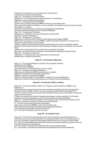 a.Substituir o Presidente em suas ausências e/ou impedimentos;
b.Auxiliar todo o trabalho da Presidência;
Artigo 16º – Compete ao 2º Vice-Presidente:
a)Substituir i 1º Vice-Presidente em suas ausências e/ou impedimentos;
b)Auxiliar em todo o trabalho da presidência;
Artigo 17º – Compete ao Primeiro Secretário:
a)Lavrar toda a correspondência da CIBIPB, mantendo-a em perfeita ordem;
b)Fornecer ao Presidente e a Diretoria, uma vez solicitados,os originais ou cópias de documentação
que esteja em seu poder;
c)Receber e dar andamento as credencias dos delegados às Assembléias.
d)Lavrar as decisões da Diretoria e do Conselho Deliberativo.
Artigo 18º – Compete ao 2º Secretário:
a)Substituir a 1º Secretário em suas ausências e/ou impedimentos;
b)Auxiliar o trabalho da Secretaria;
Artigo 19º – Compete ao 1º Tesoureiro:
a)Guardar em contas bancárias,todas as contribuições encaminhadas a CIBIPB;
b)Movimentar as contas em nome da CIBIPB e realizar transações de câmbio em conjunto com o
Presidente,podendo fazê-lo por procuração;
c)Efetuar o pagamento das contas aprovadas pela Diretoria,bem como as subvenções votadas;
d)Encaminhar em tempo hábil,toda a documentação contábil ao contador competente,e ao Conselho
Fiscal.
e)Apresentar o balancete do exercício anterior para aprovação do plenário.
f)Fornecer ao Conselho Fiscal,se solicitado,documentos para verificação a qualquer tempo.
Artigo 20º - Compete ao 2º tesoureiro:
a)Substituir o 1º Tesoureiro em suas ausências e/ou impedimentos;
b)Auxiliar todo o trabalho da tesouraria.
Seção 03 – Do Conselho Deliberativo
Artigo 21º - O Conselho Deliberativo compõe-se dos seguintes membros:
a)Da Diretoria da CIBIPB;
b)Do Presidente da UMBIPB;
c)Do pastor titular de cada igreja filiada ou seu co-pastor;
Artigo 22º - Compete ao Conselho Deliberativo:
a)Assessorar a Diretoria da CIBIPB, sempre que for convidado;
b)Apreciar e dar parecer sobre projetos missionários
c)Apreciar e aprovar o orçamento da CIBIPB.
d)Admitir e desligar Igrejas do rol da CIBIPB, ad-referendum da assembléia geral.
e)Apreciar os casos omissos nestes Estatutos,ad-referendum da assembléia geral.
Seção 04 – Do Conselho de Ética e Arbítrio.
Artigo 23º – O Conselho de Ética e Arbítrio é um órgão de apoio a Diretoria da CIBIPB, com a
finalidade de:
a.Examinar,apurar e emitir parecer sobre casos de obreiros e igrejas quanto aos compromissos
desses para com a CIBIPB, e entre si,no que concerne ao código de ética, declaração de fé,
doutrinas,e outros assuntos que possam gerar discórdias entre grupos e comprometer a unidade da
igreja ou denominacional.
b.Tratar do processo de admissão e desligamento de igrejas,conforme os artigos 5ºe 6º destes
estatutos e as normas regimentais;e,encaminhar parecer ao Conselho Deliberativo.
Artigo 24º - O Conselho de Ética e Arbítrio será composto por três membros com mandato de dois
(02) anos,podendo os mesmos ser reeleitos sem limite de vezes.
§ 1º. Para ser membro deste Conselho é necessário:
a)Ser pastor membro da UMBIPB, a pelo menos 03 (três) anos;
b)Demonstrar conhecimentos profundos de administração eclesiástica;
c)Ter reconhecido liderança no seio denominacional;
§ 2º. O membro mais votado presidirá o conselho.
Seção 05 – Do Conselho Fiscal
Artigo 25º - O Conselho Fiscal,composto de três membros,eleitos na Assembléia Geral,com
mandado de dois anos,coincidentemente com a eleição da Diretoria,tem por finalidade examinar
toda a documentação contábil da administração emitindo parecer por escrito para a Assembléia.
§ 1º. Na mesma Assembléia serão eleitos três suplentes que poderão substituir qualquer membro do
Conselho Fiscal,em seu impedimento.
§ 2º. O Conselho Fiscal examinará semestralmente a documentação contábil.
§ 3º. A seu critério,o Conselho Fiscal poderá enviar expediente ao Conselho Deliberativo.
 
