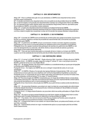 CAPÍTULO III - DOS DEPARTAMENTOS
Artigo 26º - Para a perfeita execução de suas atividades a CIBIPB criará departamentos,tantos
quantos sejam necessários.
§1º. A eleição da diretoria dos departamentos é de competência da Assembléia Geral da CIBIPB.
§2º. A denominação e composição dos departamentos inserem-se no Regimento Interno da CIBIPB.
§3º. Os departamentos serão regidos pelos seus respectivos Regimentos Internos,aprovados pela
Assembléia da CIBIPB, consoantes e estes estatutos.
Artigo 27º - A ação dos departamentos fica limitada à jurisdição territorial da CIBIPB.
Parágrafo Único – Qualquer atividade departamental que implique extraterritorialidade fica sujeita às
normas e determinações das respectivas Juntas da Convenção das Igrejas Batistas Independentes.
CAPÍTULO IV - DA RECEITA E DO PATRIMÔNIO
Artigo 28º - A receita da CIBIPB será constituída de contribuições das igrejas associadas,de pessoas
físicas ou jurídicas,legados e rendas de procedência notoriamente lícita,consoante os padrões
defendidos pela CIBIPB.
Artigo 29º - O patrimônio da CIBIPB compor-se-á de bens móveis e imóveis,legados e doações,
registrados em seu nome,e somente poderão ser utilizados para os fins previstos nos Estatutos.
Parágrafo Único:As igrejas membros não participam da receita e do patrimônio da CIBIPB, e, em
caso de desligamento e ou exclusão,não terão direito a ressarcimento de valores que tenha
empregado na formação deste patrimônio.
Artigo 30º - Todo ato que implica alienação ou oneração de bens móveis ou imóveis da CIBIPB,
superior ao limite estabelecido bienalmente pela Assembléia dependerá de autorização prévia desta.
CAPÍTULO V - DAS DISPOSIÇÕES GERAIS
Artigo 31º - O Jornal “LUZ NAS TREVAS”, Órgão oficial da CIBI, é também o Órgão oficial da CIBIPB.
Parágrafo Único – A CIBIPB compete,segundo o artigo 3º, alínea “II” criar o seu próprio Jornal ou
Boletim,podendo tornar-se o seu Órgão Oficial.
Artigo 32º – As Igrejas filiadas não respondem solidária ou subsidiariamente por quaisquer obrigações
contraídas pela CIBIPB perante terceiros.
Parágrafo Único – Os órgãos da CIBIPB não se co-obrigam respondendo cada um por suas
obrigações.
Artigo 33º – A CIBIPB é filiada a Convenção das Igrejas Batistas Independentes,CIBI, com a qual
cooperará na consecução dos seus objetivos sem nenhuma dependência legislativa ou executiva.
Parágrafo Único:A cooperação de que se refere este artigo será definida em acordos firmados entre
as duas entidades conforme alínea “G” do artigo 13º deste Estatuto.
Artigo 34º Para dissolução da CIBIPB é necessário que,em duas Assembléias Gerais consecutivas,
convocadas para esse fim,haja voto concorde de dois terços (2/3) dos representantes credenciados,
não podendo ela deliberar sem a maioria absoluta dos membros.
Parágrafo Único:Ocorrendo a dissolução da CIBIPB,seus patrimônios e saldos serão transferidos a
CIBI.
Artigo 35° - Os presentes Estatutos,que entram em vigor na data de sua aprovação são reformáveis
mediante votação favorável de dois terços(2/3) dos membros arrolados em Assembléia convocada
especialmente para esse fim.
Parágrafo Único - A integra deste Estatuto e as possíveis reformas serão publicadas no Órgão Oficial
da CIBIPB.
Artigo 36° - Os casos omissos nestes Estatutos que não forem objetos de Regimento Interno serão
apreciados pelo Conselho Deliberativo ad-referendum da Assembléia da CIBIPB.
Artigo 37° - Fica eleito o foro da Comarca de João Pessoa,Estado da Paraíba,para solução de
qualquer pendência que porventura envolva o nome da CIBIPB.
Artigo 38° - O Regimento Interno a ser votado em Assembléia Geral,completa este Estatuto,em tudo
que não o contrarie.
Artigo 39° - Este Estatuto entrará em vigor imediatamente após a sua aprovação pela As sembléia
Geral Extraordinária.
Publicado Em:23/12/2011
 