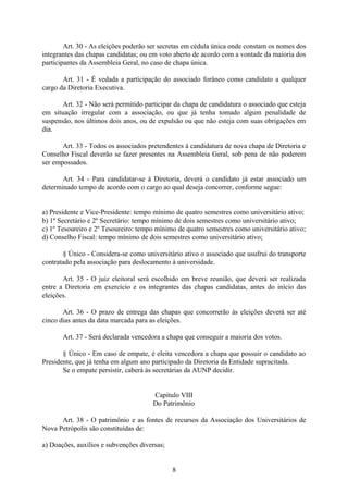 Art. 30 - As eleições poderão ser secretas em cédula única onde constam os nomes dos
integrantes das chapas candidatas; ou em voto aberto de acordo com a vontade da maioria dos
participantes da Assembleia Geral, no caso de chapa única.
Art. 31 - É vedada a participação do associado forâneo como candidato a qualquer
cargo da Diretoria Executiva.
Art. 32 - Não será permitido participar da chapa de candidatura o associado que esteja
em situação irregular com a associação, ou que já tenha tomado algum penalidade de
suspensão, nos últimos dois anos, ou de expulsão ou que não esteja com suas obrigações em
dia.
Art. 33 - Todos os associados pretendentes à candidatura de nova chapa de Diretoria e
Conselho Fiscal deverão se fazer presentes na Assembleia Geral, sob pena de não poderem
ser empossados.
Art. 34 - Para candidatar-se à Diretoria, deverá o candidato já estar associado um
determinado tempo de acordo com o cargo ao qual deseja concorrer, conforme segue:
a) Presidente e Vice-Presidente: tempo mínimo de quatro semestres como universitário ativo;
b) 1º Secretário e 2º Secretário: tempo mínimo de dois semestres como universitário ativo;
c) 1º Tesoureiro e 2º Tesoureiro: tempo mínimo de quatro semestres como universitário ativo;
d) Conselho Fiscal: tempo mínimo de dois semestres como universitário ativo;
§ Único - Considera-se como universitário ativo o associado que usufrui do transporte
contratado pela associação para deslocamento à universidade.
Art. 35 - O juiz eleitoral será escolhido em breve reunião, que deverá ser realizada
entre a Diretoria em exercício e os integrantes das chapas candidatas, antes do início das
eleições.
Art. 36 - O prazo de entrega das chapas que concorrerão às eleições deverá ser até
cinco dias antes da data marcada para as eleições.
Art. 37 - Será declarada vencedora a chapa que conseguir a maioria dos votos.
§ Único - Em caso de empate, é eleita vencedora a chapa que possuir o candidato ao
Presidente, que já tenha em algum ano participado da Diretoria da Entidade supracitada.
Se o empate persistir, caberá às secretárias da AUNP decidir.
Capítulo VIII
Do Patrimônio
Art. 38 - O patrimônio e as fontes de recursos da Associação dos Universitários de
Nova Petrópolis são constituídas de:
a) Doações, auxílios e subvenções diversas;
8
 