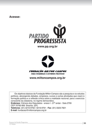 9912ª Edição
Estatuto do Partido Progressista
Acesse:
www.pp.org.br
www.miltoncampos.org.br
Os objetivos básicos da Fundação Milton Campos são a pesquisa e os estudos
políticos, abrangendo debates, simpósios, cursos e outras atividades que visem à
formação política e a reflexão crítica sobre a realidade nacional, para o exercício
consciente da cidadania, no regime democrático.
Endereço: Câmara dos Deputados - anexo I - 27º andar - Sala 2709
CEP 70160-900 Brasília (DF)
Telefones: (61) 3216-9762 / 3216-9761 - Fax: (61) 3323-7821
E-mail: fundacao@miltoncampos.org.br
 