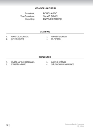 12 12ª Edição
Estatuto do Partido Progressista
CONSELHO FISCAL
	 Presidente:	 ROMEL ANÍZIO
	 Vice-Presidente:	 VALMIR COMIN
	 Secretário:	 ENIVALDO RIBEIRO
1.	 AMARO LÚCIO DA SILVA
2.	 JAIR BOLSONARO
3.	 HONORATO TOMELIN
4.	 GIL PEREIRA
MEMBROS
1.	 ERMETO ANTÔNIO CEMBRANEL
2.	 SEBASTIÃO MÁXIMO
3.	 MARIANO MAZZUCO
4.	 CLÁUDIA CAMPOLINA MORAES
SUPLENTES
 