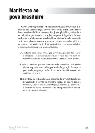 2112ª Edição
Estatuto do Partido Progressista
Manifesto ao
povo brasileiro
O Partido Progressista - PP, nascido do idealismo de seus fun-
dadores e da determinação de contribuir com o País na construção
de uma sociedade livre, democrática, justa, pluralista, solidária e
participativa, que ressalte o absoluto respeito à dignidade da pes-
soa humana, dirige-se ao povo brasileiro, objeto de toda sua moti-
vação, para afirmar o compromisso de orientar sua ação política e
parlamentar na sustentação desses princípios, e mais os seguintes,
todos detalhados no programa partidário:
I. O sistema econômico livre, que favoreça a prática das regras
de mercado, mas que tenha como objetivo maior o bem-es-
tar dos brasileiros e a eliminação das desigualdades sociais;
II. ação econômica que leve em conta valores sociais como a cria-
ção de riquezas para todos, por meio da geração de empre-
gos, renda poupança, e o funcionamento de efetiva economia
social de mercado;
III. liberdade de culto religioso, garantia da inviolabilidade, da
privacidade, o direito ao trabalho digno, ao salário justo à
moradia, à educação, à alimentação, à segurança, bem como
o exercício de uma imprensa livre e responsável e à preser-
vação do meio ambiente.
 