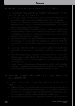24 12ª Edição
Estatuto do Partido Progressista
I - DIRETRIZES PARA A REPRESENTAÇÃO POLÍTICA
•	 OS PROPÓSITOS PERMANENTES DO PARTIDO PROGRESSISTA - PP, NES-
TE SEGMENTO, TERÃO PRESENTES:
1.	 Convicção de que a consolidação do regime democrático representativo
pressupõe a existência de partidos políticos fortes e bem estruturados;
2.	 fortalecimento do sistema partidário sustentado, principalmente, pela fi-
delidade partidária devendo dessa os mandatos aos partidos políticos pelos
quais os parlamentares foram eleitos;
3.	 garantia de legitimidade e proporcionalidade da representação política ali-
cerçada no livre exercício, independente e consciente, do voto secreto, na pe-
riodicidade dos mandatos, na rotatividade dos partidos no poder, respeita-
da a pluralidade doutrinária e ideológica;
4.	 aperfeiçoamento gradativo do sistema eleitoral, quer de representação par-
lamentar, quer de governo, a fim de assegurar plena responsabilidade polí-
tica dos eleitos perante os eleitores e dos governantes perante os governa-
dos;
5.	 implantação de sistema eleitoral assegurador da plena representatividade
do mandato e da liberdade de participação da sociedade no processo políti-
co;
6.	 estímulo à arregimentação de quadros comprometidos com as linhas dou-
trinárias e programáticas do Partido, facilitando-lhes o acesso às posições
diretivas e executivas na agremiação, bem como às disputas dos cargos ele-
tivos nos pleitos;
7.	 criação e apoio ao funcionamento de entidade de estudos políticos, de fun-
damental importância para a atualização e formação de lideranças partidá-
rias e quadros para a administração pública em todos os níveis.
II - DIRETRIZES ORGANIZACIONAIS E ADMINISTRATIVAS
PARA O ESTADO
•	 O PARTIDO PROGRESSISTA - PP DEFENDE NESTE SEGMENTO INSTITU-
CIONAL:
1.	 Indissolubilidade da Federação e da forma de governo vigente; baseadas na
harmonia dos poderes e crescente autonomia das Unidades da Federação e
dos Municípios, propugnando pelo aperfeiçoamento do regime democráti-
co representativo com base na garantia dos direitos humanos;
2.	 redefinição de competência das Unidades da Federação e Municípios com
Programa
 