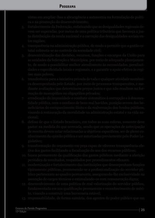2512ª Edição
Estatuto do Partido Progressista
vistas em ampliar-lhes a abrangência e autonomia na formulação de políti-
ca e na promoção do desenvolvimento;
3.	 fortalecimento da Federação, enfatizando que as desigualdades regionais de-
vem ser superadas, por meios de uma política tributária que favoreça a jus-
ta distribuição da renda nacional e a correção das desigualdades sociais en-
tre regiões;
4.	 transparência na administração pública, de modo a permitir que a gestão es-
tatal submeta-se ao controle da sociedade civil;
5.	 descentralização das decisões, recursos, funções e encargos da União para
as unidades da federação e Municípios, por meio de adequado planejamen-
to, de modo a possibilitar melhor atendimento às necessidades, peculiari-
dades e especificidade locais e regionais, e a garantir o apoio efetivo às regi-
ões mais pobres;
6.	 transferência para a iniciativa privada de toda e qualquer atividade econômi-
ca desempenhada pelo Estado, por meio de processos transparentes, e me-
diante avaliações que determinem preços justos e que não resultem na for-
mação de monopólios ou oligopólios privados;
7.	 erradicação da impunidade e combate sistemático à corrupção e à desones-
tidade pública, com o confisco de bens mal havidos, punição severa dos be-
neficiários do enriquecimento ilícito e da malversação dos fundos públicos,
visando à restauração da moralidade na administração estatal e na vida na-
cional;
8.	 defesa de que o Estado brasileiro, em todos as suas esferas, somente deve
gastar na medida do que arrecada, sendo que as operações de antecipação
de receita devem estar relacionadas a objetivos específicos, ser de pleno co-
nhecimento da opinião pública e ser autorizadas previamente pelo Poder Le-
gislativo;
9.	 transformação do orçamento em peça capaz de oferecer transparência efe-
tiva dos gastos facilitando a fiscalização do uso dos recursos públicos;
10.	 busca permanente da qualificação dos gastos públicos mediante a aferição
periódica de resultados, respaldados por procedimentos eficazes;
11.	 modernização e fortalecimento das instituições que desempenham funções
tipicamente públicas, promovendo-se a profissionalização do servidor pú-
blico pertencente ao quadro permanente, assegurando-lhe exclusividade na
assunção de cargos técnicos e estimulando-os com remuneração digna;
12.	 desenvolvimento de uma política de real valorização do servidor público,
fundamentada em sua qualificação permanente e reconhecimento de méri-
to, visando a construir uma burocracia estável;
13.	 responsabilidade, de forma sumária, dos agentes do poder público que em
Programa
 