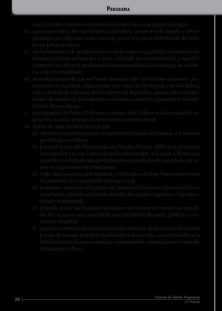 26 12ª Edição
Estatuto do Partido Progressista
suas atitudes violarem os direitos da cidadania e suas garantias legais;
14.	 aprimoramento das instituições judiciárias, promovendo ampla e célere
prestação jurisdicional como meio de garantir a plena distribuição da justi-
ça em todos os níveis;
15.	 estabelecimento de políticas nacionais de segurança pública, lastreadas em
normas jurídicas adequadas à nova realidade do convívio social, e aperfei-
çoamento do sistema penitenciário como medidas de contenção da violên-
cia e da criminalidade;
16.	 reconhecimento de que as Forças Armadas são instituições nacionais, per-
manentes e regulares, organizadas com base na hierarquia e na disciplina,
sob a autoridade suprema do Presidente da República, para o cabal cumpri-
mento da missão de defenderem a soberania nacional e garantirem as insti-
tuições democráticas;
17.	 proclamação do Poder Civil como a síntese dos Poderes e valorização do Le-
gislativo, a maior criação da democracia constitucional.
18.	 defesa de uma política externa que:
a)	 observe constante respeito à autodeterminação dos povos, e à solução
pacífica dos conflitos;
b)	 prestigie a ação da Organização das Nações Unidas - ONU e os princípios
consagrados em sua Carta e demais documentos dos quais o Brasil seja
signatário, e defenda sua participação em condições de igualdade em to-
dos os organismos internacionais;
c)	 evite alinhamentos automáticos, e defenda o diálogo franco com todos
os membros da comunidade internacional;
d)	 promova crescente integração da América Latina nos planos político e
econômico, visando ao fortalecimento dos pactos regionais e da comu-
nidade continental;
e)	 defenda maior participação dos países em desenvolvimento no benefí-
cio da riqueza e uma repartição mais eqüitativa do poder político e eco-
nômico mundial;
f)	 garanta a proteção dos nossos recursos naturais, bem como a defesa dos
preços de nossos produtos destinados à exploração, considerando-se o
fortalecimento de nossa moeda e o intercâmbio comercial como fonte de
divisas para o País;
Programa
 