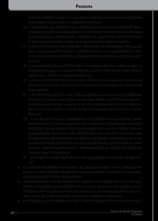 28 12ª Edição
Estatuto do Partido Progressista
lítica de crédito e assistência do setor, estimulando-se o cooperativismo
como forma de proteger o segmento ruralista;
b)	 a organização da produção que contribua para maior produtividade agro-
pecuária, propiciando abundância de alimentos e barateamento dos seus
custos e preços, considerando, em especial, a produção rural provenien-
te dos assentamentos criados pelo programa de reforma agrária;
c)	 o desenvolvimento da produção, utilizando-se tecnologias adequadas
que visem ao equilíbrio entre a produtividade, a competitividade, a pre-
servação do meio ambiente e a disponibilidade de recursos para investi-
mento;
d)	 a manutenção do equilíbrio entre a produção de bens voltados para a
exportação e para o consumo interno, sendo a este assegurada, princi-
palmente, a oferta de alimentos básicos;
e)	 o desenvolvimento rural integrado, objetivando a fixação do homem no
meio rural de forma confortável, e a garantia de assistência e serviços de
bom padrão;
f)	 o desenvolvimento de uma política agrária que solucione os problemas
de terra e propicie sua melhor destinação social, possibilitando aos tra-
balhadores do campo o acesso a ela em condições favoráveis e adequa-
das para o seu cultivo, taxando progressivamente os latifúndios impro-
dutivos;
g)	 o uso social da terra, condenando-se o latifúndio improdutivo, assim
preconizando a reforma agrária feita mediante a distribuição de terras
devolutas, terras do domínio do poder público e aquelas obtidas pela de-
sapropriação, sendo que esta distribuição deve ser feita em áreas que
assegurem a subsistência e o progresso da família assentada e deve ser
acompanhada de assistência técnica especializada, apoio creditício com-
patível, suporte logístico para o escoamento da produção e de infra-es-
trutura social adequada; e
h)	 a criação do seguro agrícola privado que proteja a produção do agricul-
tor.
10.	 a condução da política energética, de modo a atingir o mais rapidamente
possível a auto-suficiência nacional com autonomia tecnológica e com a ple-
na exploração de fontes alternativas;
11.	 o fortalecimento das atividades de comércio, em âmbito interno e externo,
em face da grande potencialidade do mercado nacional e das amplas possi-
bilidades abertas pelo mercado internacional, promovendo alterações fun-
damentais das políticas fiscal, financeira, cambial e monetária;
12.	 a mobilização permanente para que o sistema financeiro nacional priorize o
Programa
 