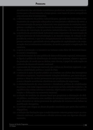 2912ª Edição
Estatuto do Partido Progressista
atendimento das atividades econômicas produtivas, inclusive provendo re-
cursos para o financiamento a longo prazo, com taxas de juros compatíveis
com retorno dos investimentos;
13.	 o direcionamento da política industrial para, apoiada em instituições e ins-
trumentos de cooperação adequados ao crescimento e eficiência do setor, a
desconcentração do parque industrial e seu ajustamento às restrições ener-
géticas e ecológicas, o fortalecimento do mercado interno e a intensificação
do esforço de exportação de produtos industrializados e de bens de capital;
14.	 a melhoria da produtividade industrial como imperativo da sustentação do
próprio processo de industrialização e, ao mesmo tempo, de redução a de-
pendência externa, o que leva obrigatoriamente ao fortalecimento das em-
presas nacionais, garantindo níveis adequados de capitalização e de remu-
neração dos investimentos realizados, de modo a permitir a reaplicação dos
recursos;
15.	 o apoio à promoção e o incentivo ao turismo como fator de desenvolvimen-
to social e econômico;
16.	 o estabelecimento de uma política de desenvolvimento regional, intimamen-
te ligada à política de distribuição de renda entre pessoas, classes e agentes
da produção, de modo que se defina, com clareza, o papel de cada região no
contexto do desenvolvimento nacional;
17.	 a promoção da integração nacional, que reduza os desníveis regionais, e ga-
ranta a estabilidade política e social do País;
18.	 o estímulo à ação do poder público no combate aos efeitos das intempéries
climáticas regionais, implementando soluções definitivas, por meio de pro-
gramas e obras de caráter permanente que proporcionem a convivência com
a seca e demais ocorrências climáticas em condições de segurança;
19.	 o estabelecimento de uma coerente e duradoura política de estabilização
de preços, com total engajamento de governo na luta antiinflacionária e, de
equilíbrio das contas internas e externas, objetivando corrigir e eliminar dis-
torções e disfunções na economia nacional;
20.	a adoção de medidas de alcance fiscal que propiciem a eliminação do défi-
cit público, combinadas com medidas de natureza operacional que tornem
mais eficientes os vários processos de aplicação de recursos com ênfase na
qualificação dos gastos;
21.	 o combate sem trégua ao abuso do poder econômico por parte dos cartéis e
oligopólios;
22.	 a redução das limitações que o endividamento externo possa impor ao cres-
cimento nacional, controlando a dívida externa com um rigoroso discipli-
namento;
Programa
 