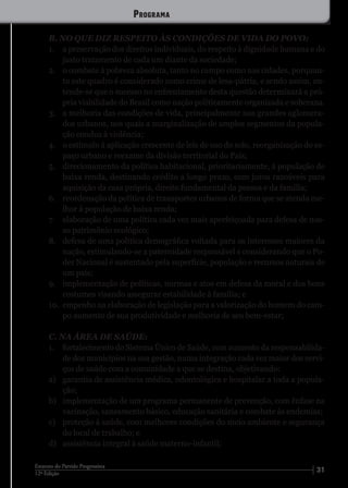 3112ª Edição
Estatuto do Partido Progressista
B. NO QUE DIZ RESPEITO ÀS CONDIÇÕES DE VIDA DO POVO:
1.	 a preservação dos direitos individuais, do respeito à dignidade humana e do
justo tratamento de cada um diante da sociedade;
2.	 o combate à pobreza absoluta, tanto no campo como nas cidades, porquan-
to este quadro é considerado como crime de lesa-pátria, e sendo assim, en-
tende-se que o sucesso no enfrentamento desta questão determinará a pró-
pria viabilidade do Brasil como nação politicamente organizada e soberana.
3.	 a melhoria das condições de vida, principalmente nos grandes aglomera-
dos urbanos, nos quais a marginalização de amplos segmentos da popula-
ção conduz à violência;
4.	 o estímulo à aplicação crescente de leis de uso do solo, reorganização do es-
paço urbano e reexame da divisão territorial do País;
5.	 direcionamento da política habitacional, prioritariamente, à população de
baixa renda, destinando crédito a longo prazo, com juros razoáveis para
aquisição da casa própria, direito fundamental da pessoa e da família;
6.	 reordenação da política de transportes urbanos de forma que se atenda me-
lhor à população de baixa renda;
7.	 elaboração de uma política cada vez mais aperfeiçoada para defesa de nos-
so patrimônio ecológico;
8.	 defesa de uma política demográfica voltada para os interesses maiores da
nação, estimulando-se a paternidade responsável e considerando que o Po-
der Nacional é sustentado pela superfície, população e recursos naturais de
um país;
9.	 implementação de políticas, normas e atos em defesa da moral e dos bons
costumes visando assegurar estabilidade à família; e
10.	 empenho na elaboração de legislação para a valorização do homem do cam-
po aumento de sua produtividade e melhoria de seu bem-estar;
C. NA ÁREA DE SAÚDE:
1.	 fortalecimento do Sistema Único de Saúde, com aumento da responsabilida-
de dos municípios na sua gestão, numa integração cada vez maior dos servi-
ços de saúde com a comunidade a que se destina, objetivando:
a)	 garantia de assistência médica, odontológica e hospitalar a toda a popula-
ção;
b)	 implementação de um programa permanente de prevenção, com ênfase na
vacinação, saneamento básico, educação sanitária e combate às endemias;
c)	 proteção à saúde, com melhores condições do meio ambiente e segurança
do local de trabalho; e
d)	 assistência integral à saúde materno-infantil;
Programa
 