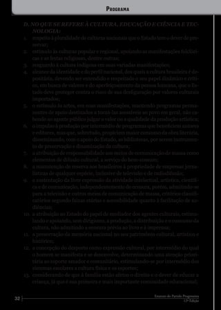 32 12ª Edição
Estatuto do Partido Progressista
D. NO QUE SE REFERE À CULTURA, EDUCAÇÃO E CIÊNCIA E TEC-
NOLOGIA:
1.	 respeito à pluralidade de culturas nacionais que o Estado tem o dever de pre-
servar;
2.	 estímulo às culturas popular e regional, apoiando as manifestações folclóri-
cas e as festas religiosas, dentre outras;
3.	 resguardo à cultura indígena em suas variadas manifestações;
4.	 alcance da identidade e do perfil nacional, dos quais a cultura brasileira é de-
positária, devendo ser entendido e respeitado o seu papel dinâmico e críti-
co, em busca de valores e do aperfeiçoamento da pessoa humana, que o Es-
tado deve proteger contra o risco de sua desfiguração por valores culturais
importados;
5.	 o estímulo às artes, em suas manifestações, mantendo programas perma-
nentes de apoio destinados a torná-las acessíveis ao povo em geral, não ca-
bendo ao agente público julgar o valor ou a qualidade da produção artística;
6.	 o impulso à produção por intermédio de programas que beneficiem autores
e editores, mas que, sobretudo, propiciem maior consumo da obra literária,
disseminando, com o apoio do Estado, as bibliotecas, por serem instrumen-
to de preservação e dinamização da cultura;
7.	 a atribuição de responsabilidade aos meios de comunicação de massa como
elementos de difusão cultural, a serviço do bem-comum;
8.	 a manutenção de reserva aos brasileiros à propriedade de empresas jorna-
lísticas de qualquer espécie, inclusive de televisão e de radiodifusão;
9.	 a sustentação da livre expressão da atividade intelectual, artística, científi-
ca e de comunicação, independentemente de censura, porém, admitindo-se
para a televisão e outros meios de comunicação de massa, critérios classifi-
catórios segundo faixas etárias e acessibilidade quanto à facilitação de au-
diências;
10.	 a atribuição ao Estado do papel de mediador dos agentes culturais, estimu-
lando e apoiando, sem dirigismo, a produção, a distribuição e o consumo da
cultura, não admitindo a censura prévia ao livro e à imprensa;
11.	 a preservação da memória nacional no seu patrimônio cultural, artístico e
histórico;
12.	 a concepção do desporto como expressão cultural, por intermédio do qual
o homem se manifesta e se desenvolve, determinando uma atenção priori-
tária ao esporte amador e comunitário, estimulando-se por intermédio dos
sistemas escolares a cultura física e os esportes;
13.	 considerando de que à família estão afetos o direito e o dever de educar a
criança, já que é sua primeira e mais importante comunidade educacional;
Programa
 