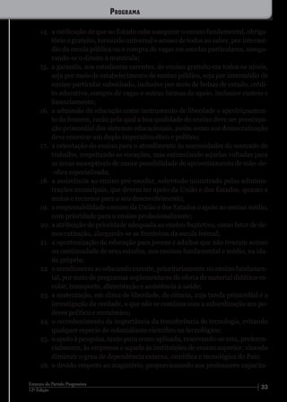 3312ª Edição
Estatuto do Partido Progressista
14.	 a ratificação de que ao Estado cabe assegurar o ensino fundamental, obriga-
tório e gratuito, tornando universal o acesso de todos ao saber, por intermé-
dio da escola pública ou a compra de vagas em escolas particulares, assegu-
rando-se o direito à matrícula;
15.	 a garantia, aos estudantes carentes, de ensino gratuito em todos os níveis,
seja por meio de estabelecimento de ensino público, seja por intermédio de
ensino particular subsidiado, inclusive por meio de bolsas de estudo, crédi-
to educativo, compra de vagas e outras formas de apoio, inclusive custeio e
financiamento;
16.	 a admissão da educação como instrumento de liberdade e aperfeiçoamen-
to do homem, razão pela qual a boa qualidade do ensino deve ser preocupa-
ção primordial dos sistemas educacionais, assim como sua democratização
deve encerrar um duplo imperativo ético e político;
17.	 a orientação do ensino para o atendimento às necessidades do mercado de
trabalho, respeitando as vocações, mas estimulando aquelas voltadas para
as áreas susceptíveis de maior possibilidade de aproveitamento de mão-de-
-obra especializada;
18.	 a assistência ao ensino pré-escolar, sobretudo ministrado pelas adminis-
trações municipais, que devem ter apoio da União e dos Estados, quanto a
meios e recursos para o seu desenvolvimento;
19.	 a responsabilidade comum da União e dos Estados o apoio ao ensino médio,
com prioridade para o ensino profissionalizante;
20.	a atribuição de prioridade adequada ao ensino Supletivo, como fator de de-
mocratização, alargando-se as fronteiras da escola formal;
21.	 a oportunização da educação para jovens e adultos que não tiveram acesso
ou continuidade de seus estudos, nos ensinos fundamental e médio, na ida-
de própria;
22.	 o atendimento ao educando carente, prioritariamente no ensino fundamen-
tal, por meio de programas suplementares de oferta de material didático-es-
colar, transporte, alimentação e assistência à saúde;
23.	a sustentação, em clima de liberdade, da ciência, cuja tarefa primordial é a
investigação da verdade, o que não se combina com a subordinação aos po-
deres político e econômico;
24.	o reconhecimento da importância da transferência de tecnologia, evitando
qualquer espécie de colonialismo científico ou tecnológico;
25.	 o apoio à pesquisa, tanto pura como aplicada, reservando-se esta, preferen-
cialmente, às empresas e aquela às instituições de ensino superior, visando
diminuir o grau de dependência externa, científica e tecnológica do País;
26.	o devido respeito ao magistério, proporcionando aos professores capacita-
Programa
 