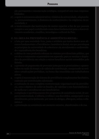 34 12ª Edição
Estatuto do Partido Progressista
ção permanente e remuneração condigna, compatível com suas responsa-
bilidades;
27.	 o apoio à autonomia administrativa e didática da universidade, adaptando-
-a, permanentemente, à dinâmica do conhecimento e às exigências da co-
munidade; e
28.	a modernização das instituições de ensino superior a fim de que possam
cumprir o seu papel contribuindo como fator fundamental para o desenvol-
vimento econômico, científico, tecnológico e cultural do País;
E. NA ÁREA DA PREVIDÊNCIA E ASSISTÊNCIA SOCIAL:
1.	 a luta por uma sociedade livre, justa e solidária que tenha dentre seus ali-
cerces fundamentais a Previdência e Assistência Social, em que prevaleçam
os princípios da universidade de cobertura e de atendimento e uniformida-
de e equivalência dos benefícios;
2.	 a defesa de uma profunda reforma no sistema previdenciário público, que
envolva o tratamento orçamentário em separado, para as receitas e dispên-
dios da previdência em relação a outros benefícios sociais concedidos pelo
Estado;
3.	 a garantia de pagamento de provento justo para os pensionistas e aposen-
tados em razão do tempo e do salário de contribuição, assegurando-se revi-
sões e atualizações periódicas, na forma das concedidas aos trabalhadores
ativos;
4.	 o apoio à manutenção de sistema de previdência complementar facultativo,
custeado por contribuições adicionais;
5.	 a realização de uma completa reestruturação organizacional da previdên-
cia, com o objetivo de coibir as fraudes, de valorizar o seu funcionalismo e
de melhorar o atendimento aos beneficiários;
6.	 a ampliação e aperfeiçoamento dos programas de assistência social, de am-
paro à maternidade, à infância, à velhice e aos desvalidos, assegurando o seu
atendimento, principalmente, por meio de abrigos, albergues, asilos e orfa-
natos; e
7.	 a priorização na assistência aos menores carentes, abandonados e de rua.
Programa
 