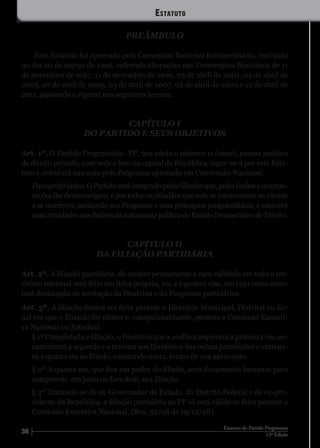 36 12ª Edição
Estatuto do Partido Progressista
Estatuto
PREÂMBULO
Este Estatuto foi aprovado pela Convenção Nacional Extraordinária, realizada
no dia 20 de março de 1996, sofrendo alterações nas Convenções Nacionais de 11
de novembro de 1997, 11 de novembro de 1999, 03 de abril de 2001, 04 de abril de
2003, 07 de abril de 2005, 03 de abril de 2007, 02 de abril de 2009 e 12 de abril de
2011, passando a vigorar nos seguintes termos:
CAPÍTULO I
DO PARTIDO E SEUS OBJETIVOS
Art. 1º. O Partido Progressista - PP, que adota o número 11 (onze), pessoa jurídica
de direito privado, com sede e foro na capital da República, reger-se-á por este Esta-
tuto e orientará sua ação pelo Programa aprovado em Convenção Nacional.
Parágrafoúnico.OPartidoseráintegradopelosfiliadosque,pelasfusõeseincorpo-
raçõeslhederamorigem,eportodososcidadãosqueneleseinscreveramouvierem
a se inscrever, aceitando seu Programa e seus princípios programáticos, e exercerá
suasatividadesnoslimitesdaautonomiapolíticadoEstadoDemocráticodeDireito.
CAPÍTULO II
DA FILIAÇÃO PARTIDÁRIA
Art. 2º. A filiação partidária, de caráter permanente e com validade em todo o ter-
ritório nacional será feita em ficha própria, em 4 (quatro) vias, em cujo verso cons-
tará declaração de aceitação da Doutrina e do Programa partidários.
Art. 3º. A filiação deverá ser feita perante o Diretório Municipal, Distrital ou Zo-
nal em que o filiando for eleitor e, excepcionalmente, perante a Comissão Executi-
va Nacional ou Estadual.
§ 1º Completada a filiação, o Diretório que a acolheu arquivará a primeira via, en-
caminhará a segunda e a terceira aos Diretórios das outras jurisdições e entrega-
rá a quarta via ao filiado, constando nesta, termo de sua aprovação.
§ 2º A quarta via, que fica em poder do filiado, será documento bastante para
comprovar, em juízo ou fora dele, sua filiação.
§ 3º Tratando-se de ex-Governador de Estado, do Distrito Federal e de ex-pre-
sidente da República, a filiação partidária ao PP só será válida se feita perante a
Comissão Executiva Nacional. (Res. 32/98 de 19/12/98).
 