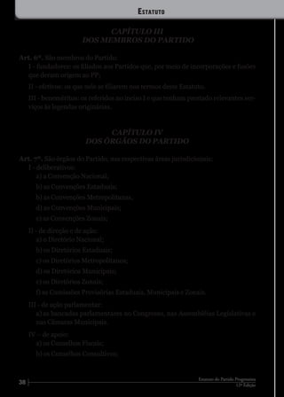 38 12ª Edição
Estatuto do Partido Progressista
CAPÍTULO III
DOS MEMBROS DO PARTIDO
Art. 6º. São membros do Partido:
I - fundadores: os filiados aos Partidos que, por meio de incorporações e fusões
que deram origem ao PP;
II - efetivos: os que nele se filiarem nos termos deste Estatuto.
III - beneméritos: os referidos no inciso I e que tenham prestado relevantes ser-
viços às legendas originárias.
CAPÍTULO IV
DOS ÓRGÃOS DO PARTIDO
Art. 7º. São órgãos do Partido, nas respectivas áreas jurisdicionais:
I - deliberativos:
a) a Convenção Nacional;
b) as Convenções Estaduais;
b) as Convenções Metropolitanas,
d) as Convenções Municipais;
e) as Convenções Zonais;
II - de direção e de ação:
a) o Diretório Nacional;
b) os Diretórios Estaduais;
c) os Diretórios Metropolitanos;
d) os Diretórios Municipais;
e) os Diretórios Zonais;
f) as Comissões Provisórias Estaduais, Municipais e Zonais.
III - de ação parlamentar:
a)	as bancadas parlamentares no Congresso, nas Assembléias Legislativas e
nas Câmaras Municipais.
IV – de apoio:
a) os Conselhos Fiscais;
b) os Conselhos Consultivos;
Estatuto
 