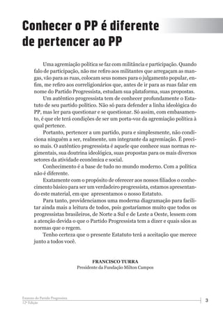312ª Edição
Estatuto do Partido Progressista
Uma agremiação política se faz com militância e participação. Quando
falo de participação, não me refiro aos militantes que arregaçam as man-
gas, vão para as ruas, colocam seus nomes para o julgamento popular, en-
fim, me refiro aos correligionários que, antes de ir para as ruas falar em
nome do Partido Progressista, estudam sua plataforma, suas propostas.
Um autêntico progressista tem de conhecer profundamente o Esta-
tuto de seu partido político. Não só para defender a linha ideológica do
PP, mas ler para questionar e se questionar. Só assim, com embasamen-
to, é que ele terá condições de ser um porta-voz da agremiação política à
qual pertence.
Portanto, pertencer a um partido, pura e simplesmente, não condi-
ciona ninguém a ser, realmente, um integrante da agremiação. É preci-
so mais. O autêntico progressista é aquele que conhece suas normas re-
gimentais, sua doutrina ideológica, suas propostas para os mais diversos
setores da atividade econômica e social.
Conhecimento é a base de tudo no mundo moderno. Com a política
não é diferente.
Exatamente com o propósito de oferecer aos nossos filiados o conhe-
cimento básico para ser um verdadeiro progressista, estamos apresentan-
do este material, em que apresentamos o nosso Estatuto.
Para tanto, providenciamos uma moderna diagramação para facili-
tar ainda mais a leitura de todos, pois gostaríamos muito que todos os
progressistas brasileiros, de Norte a Sul e de Leste a Oeste, lessem com
a atenção devida o que o Partido Progressista tem a dizer e quais sãos as
normas que o regem.
Tenho certeza que o presente Estatuto terá a aceitação que merece
junto a todos você.
Conhecer o PP é diferente
de pertencer ao PP
FRANCISCO TURRA
Presidente da Fundação Milton Campos
 
