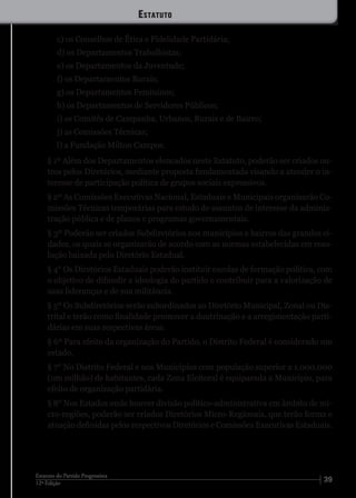 3912ª Edição
Estatuto do Partido Progressista
c) os Conselhos de Ética e Fidelidade Partidária;
d) os Departamentos Trabalhistas;
e) os Departamentos da Juventude;
f) os Departamentos Rurais;
g) os Departamentos Femininos;
h) os Departamentos de Servidores Públicos;
i) os Comitês de Campanha, Urbanos, Rurais e de Bairro;
j) as Comissões Técnicas;
l) a Fundação Milton Campos.
§ 1º Além dos Departamentos elencados neste Estatuto, poderão ser criados ou-
tros pelos Diretórios, mediante proposta fundamentada visando a atender o in-
teresse de participação política de grupos sociais expressivos.
§ 2º As Comissões Executivas Nacional, Estaduais e Municipais organizarão Co-
missões Técnicas temporárias para estudo de assuntos de interesse da adminis-
tração pública e de planos e programas governamentais.
§ 3º Poderão ser criados Subdiretórios nos municípios e bairros das grandes ci-
dades, os quais se organizarão de acordo com as normas estabelecidas em reso-
lução baixada pelo Diretório Estadual.
§ 4° Os Diretórios Estaduais poderão instituir escolas de formação política, com
o objetivo de difundir a ideologia do partido e contribuir para a valorização de
suas lideranças e de sua militância.
§ 5º Os Subdiretórios serão subordinados ao Diretório Municipal, Zonal ou Dis-
trital e terão como finalidade promover a doutrinação e a arregimentação parti-
dárias em suas respectivas áreas.
§ 6º Para efeito da organização do Partido, o Distrito Federal é considerado um
estado.
§ 7° No Distrito Federal e nos Municípios com população superior a 1.000.000
(um milhão) de habitantes, cada Zona Eleitoral é equiparada a Município, para
efeito de organização partidária.
§ 8° Nos Estados onde houver divisão político-administrativa em âmbito de mi-
cro-regiões, poderão ser criados Diretórios Micro-Regionais, que terão forma e
atuação definidas pelos respectivos Diretórios e Comissões Executivas Estaduais.
Estatuto
 