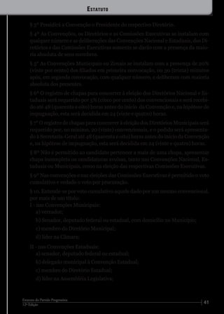 4112ª Edição
Estatuto do Partido Progressista
§ 3º Presidirá a Convenção o Presidente do respectivo Diretório.
§ 4º As Convenções, os Diretórios e as Comissões Executivas se instalam com
qualquer número e as deliberações das Convenções Nacional e Estaduais, dos Di-
retórios e das Comissões Executivas somente se darão com a presença da maio-
ria absoluta de seus membros.
§ 5° As Convenções Municipais ou Zonais se instalam com a presença de 20%
(vinte por cento) dos filiados em primeira convocação, ou 30 (trinta) minutos
após, em segunda convocação, com qualquer número, e deliberam com maioria
absoluta dos presentes.
§ 6º O registro de chapas para concorrer à eleição dos Diretórios Nacional e Es-
taduais será requerido por 5% (cinco por cento) dos convencionais e será recebi-
do até 48 (quarenta e oito) horas antes do início da Convenção e, na hipótese de
impugnação, esta será decidida em 24 (vinte e quatro) horas.
§ 7° O registro de chapas para concorrer à eleição dos Diretórios Municipais será
requerido por, no mínimo, 20 (vinte) convencionais, e o pedido será apresenta-
do à Secretaria-Geral até 48 (quarenta e oito) horas antes do início da Convenção
e, na hipótese de impugnação, esta será decidida em 24 (vinte e quatro) horas.
§ 8º Não é permitido ao candidato pertencer a mais de uma chapa, apresentar
chapa incompleta ou candidaturas avulsas, tanto nas Convenções Nacional, Es-
taduais ou Municipais, como na eleição das respectivas Comissões Executivas.
§ 9º Nas convenções e nas eleições das Comissões Executivas é permitido o voto
cumulativo e vedado o voto por procuração.
§ 10. Entende-se por voto cumulativo aquele dado por um mesmo convencional,
por mais de um título:
I - nas Convenções Municipais:
a) vereador;
b) Senador, deputado federal ou estadual, com domicílio no Município;
c) membro do Diretório Municipal;
d) líder na Câmara;
II - nas Convenções Estaduais:
a) senador, deputado federal ou estadual;
b) delegado municipal à Convenção Estadual;
c) membro do Diretório Estadual;
d) líder na Assembléia Legislativa;
Estatuto
 