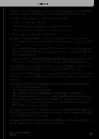 4312ª Edição
Estatuto do Partido Progressista
Art. 17. Compete às Comissões Executivas Nacional e Estaduais a fixação do calen-
dário para a eleição dos Diretórios Nacional, Estaduais, Municipais e Zonais.
Art. 18. As Convenções e os Diretórios serão convocados:
I - pelos respectivos presidentes;
II - pela maioria dos membros das Comissões Executivas;
III - por mais de 1/3 (um terço) dos membros do Diretório;
IV - por mais de 1/3 (um terço) dos filiados;
Art. 19. As Convenções Nacional, Estaduais, Municipais e Zonais reunir-se-ão:
I - ordinariamente, para os fins previstos neste Estatuto e na legislação perti-
nente;
II - extraordinariamente, para a escolha de candidatos a cargos eletivos, em cada
esfera, bem como para tratar de assuntos relevantes, a juízo da Comissão Exe-
cutiva correspondente.
Parágrafo único. As deliberações serão sempre tomadas por voto secreto e dire-
to, salvo se houver uma única chapa, que poderá ser eleita por aclamação.
Art. 20. As Convenções Nacional e Estaduais reunir-se-ão nas capitais federal e es-
taduais, ou em outro local, a juízo das respectivas Comissões Executivas.
Art. 21. Contra as deliberações dos órgãos municipais caberá recurso ao Diretó-
rio Estadual e, contra as deliberações deste, ao Diretório Nacional, sem efeito sus-
pensivo.
Art. 22. Os órgãos partidários intervirão nos hierarquicamente inferiores para:
I - manter a integridade partidária;
II - reorganizar as finanças do partido;
III - assegurar a disciplina partidária e normalizar a gestão financeira;
IV - preservar as normas estatutárias, a ética partidária ou a linha político-par-
tidária fixada pelas Convenções ou Diretórios Nacional ou Estaduais, respecti-
vamente, conforme a medida se aplique a diretórios estaduais ou municipais;
V - garantir o direito das minorias.
Art. 23. Em caso de vacância, licença ou impedimento de membros de órgãos par-
tidários, serão convocados suplentes pela respectiva Comissão Executiva, obedecen-
do-se à ordem numérica de colocação.
Art. 24. As Convenções para a escolha dos candidatos serão realizadas sempre nos
prazos estabelecidos em leis que regularem as eleições.
Estatuto
 