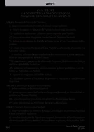 44 12ª Edição
Estatuto do Partido Progressista
CAPÍTULO VI
DA COMPETÊNCIA DAS CONVENÇÕES
NACIONAL, ESTADUAIS E MUNICIPAIS
Art. 25. Compete à Convenção Nacional:
I - eleger os membros do Diretório Nacional e seus suplentes;
II - votar o programa e o Estatuto do Partido inclusive suas alterações;
III - estabelecer as diretrizes políticas a serem seguidas pelo Partido;
IV - julgar os recursos interpostos das decisões do Diretório Nacional;
V - indicar os candidatos do Partido à Presidência e à Vice-Presidência da Re-
pública;
VI - eleger o Conselho Nacional de Ética Partidária, o Conselho Consultivo e o
Conselho Fiscal;
VII - resolver, pelo voto da maioria absoluta dos convencionais, sobre a extinção,
fusão ou incorporação do Partido a outro;
VIII - decidir sobre propostas de reforma do Programa, do Estatuto e do Código
de Ética e Fidelidade Partidária;
IX - deliberar, soberanamente, sobre os assuntos político-partidários e os refe-
rentes ao Patrimônio do Partido;
X - aprovar as coligações, no âmbito federal;
XI - analisar e aprovar a plataforma de governo do candidato à Presidência da
República.
Art. 26. A Convenção Estadual será composta:
I - pelos membros do Diretório Estadual;
II - pelos representantes do Partido no Congresso Nacional, na Assembléia Le-
gislativa ou Câmara Distrital;
III - pelos delegados e presidentes dos Diretórios Municipais e Zonais;
IV - pelos presidentes das Comissões Provisórias Municipais.
Art. 27. Compete à Convenção Estadual:
I - eleger os membros do Diretório Estadual, os delegados à Convenção Nacional
e seus respectivos suplentes;
II - escolher candidatos do Partido aos cargos de Governador e Vice-Governador
do estado ou do Distrito Federal, de senadores e suplentes, de deputados fede-
Estatuto
 