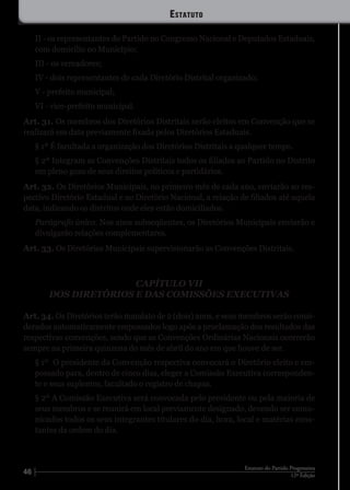 46 12ª Edição
Estatuto do Partido Progressista
II - os representantes do Partido no Congresso Nacional e Deputados Estaduais,
com domicílio no Município;
III - os vereadores;
IV - dois representantes de cada Diretório Distrital organizado;
V - prefeito municipal;
VI - vice-prefeito municipal.
Art. 31. Os membros dos Diretórios Distritais serão eleitos em Convenção que se
realizará em data previamente fixada pelos Diretórios Estaduais.
§ 1º É facultada a organização dos Diretórios Distritais a qualquer tempo.
§ 2º Integram as Convenções Distritais todos os filiados ao Partido no Distrito
em pleno gozo de seus direitos políticos e partidários.
Art. 32. Os Diretórios Municipais, no primeiro mês de cada ano, enviarão ao res-
pectivo Diretório Estadual e ao Diretório Nacional, a relação de filiados até aquela
data, indicando os distritos onde eles estão domiciliados.
Parágrafo único. Nos anos subseqüentes, os Diretórios Municipais enviarão e
divulgarão relações complementares.
Art. 33. Os Diretórios Municipais supervisionarão as Convenções Distritais.
CAPÍTULO VII
DOS DIRETÓRIOS E DAS COMISSÕES EXECUTIVAS
Art. 34. Os Diretórios terão mandato de 2 (dois) anos, e seus membros serão consi-
derados automaticamente empossados logo após a proclamação dos resultados das
respectivas convenções, sendo que as Convenções Ordinárias Nacionais ocorrerão
sempre na primeira quinzena do mês de abril do ano em que houve de ser.
§ 1º	 O presidente da Convenção respectiva convocará o Diretório eleito e em-
possado para, dentro de cinco dias, eleger a Comissão Executiva corresponden-
te e seus suplentes, facultado o registro de chapas.
§ 2º A Comissão Executiva será convocada pelo presidente ou pela maioria de
seus membros e se reunirá em local previamente designado, devendo ser comu-
nicados todos os seus integrantes titulares do dia, hora, local e matérias cons-
tantes da ordem do dia.
Estatuto
 
