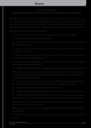 4712ª Edição
Estatuto do Partido Progressista
CAPÍTULO VIII
DO DIRETÓRIO E DA COMISSÃO EXECUTIVA NACIONAL
Art. 35. O Diretório Nacional é eleito pela Convenção Nacional e terá 300 (trezen-
tos) membros titulares e até 200 (duzentos) suplentes, reunindo-se durante o mês
de março de cada ano para aprovação do orçamento anual, do balanço financeiro
do ano anterior e para a elaboração e aprovação do plano trienal de ação partidária.
Art. 36. Compete ao Diretório Nacional:
I - dirigir e supervisionar as atividades do Partido no âmbito nacional;
II - eleger a Comissão Executiva Nacional;
III - promover o registro do Partido no Tribunal Superior Eleitoral, nos termos
da legislação vigente;
IV - aprovar o Plano Trienal de Ação Partidária, o Orçamento anual do Partido
e o Balanço Financeiro;
V - designar delegados junto ao TSE, até o número de 5 (cinco), com atuação em
todos os Tribunais e juízos eleitorais;
VI - determinar a linha política e parlamentar de âmbito nacional a ser seguida
pelos representantes do Partido;
VII - administrar o patrimônio social, adquirir, alienar, arrendar ou hipotecar bens;
VIII - julgar os recursos que lhe forem interpostos de atos e decisões da Comis-
são Executiva e dos demais órgãos partidários estaduais e municipais encami-
nhados pela referida Comissão;
IX - conhecer, na forma deste Estatuto, os casos de indisciplina partidária e apli-
car as medidas disciplinares cabíveis aos filiados e órgãos partidários;
X - elaborar e aprovar o Regimento Interno do Partido;
XI - delegar atribuições à Comissão Executiva sobre assuntos administrativos;
XII - manter a escrituração de sua receita e despesa em fichas ou livros próprios
de contabilidade, prestando contas das quotas recebidas do Fundo Partidário;
XIII - aprovar o hino, as cores, o símbolo e o escudo partidários que serão usa-
dos em todo o território nacional;
XIV - aprovar os planos de ação político-partidária elaborada pelos órgãos cor-
respondentes;
XV - remeter aos Diretórios Estaduais cópias das deliberações da Convenção Na-
cional;
Estatuto
 