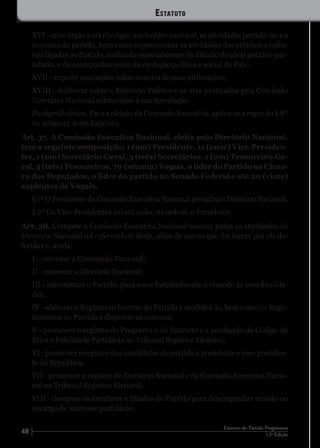 48 12ª Edição
Estatuto do Partido Progressista
XVI - criar órgão para divulgar, em âmbito nacional, as atividades partidárias e a
doutrina do partido, bem como supervisionar as atividades das entidades cultu-
rais ligadas ao Partido, cuidando especialmente da difusão do ideal político-par-
tidário, e do acompanhamento da evolução política e social do País;
XVII - expedir resoluções sobre matéria de suas atribuições;
XVIII - deliberar sobre o Relatório Político e os atos praticados pela Comissão
Executiva Nacional submetidos à sua apreciação.
Parágrafo único. Para a eleição da Comissão Executiva, aplica-se a regra do § 8º
do artigo 12 deste Estatuto.
Art. 37. A Comissão Executiva Nacional, eleita pelo Diretório Nacional,
tem a seguinte composição: 1 (um) Presidente, 11 (onze) Vice-Presiden-
tes, 1 (um) Secretário-Geral, 3 (três) Secretários, 1 (um) Tesoureiro-Ge-
ral, 3 (três) Tesoureiros, 70 (setenta) Vogais, o líder do Partido na Câma-
ra dos Deputados, o líder do partido no Senado Federal e até 20 (vinte)
suplentes de Vogais.
§ 1º O Presidente da Comissão Executiva Nacional presidirá o Diretório Nacional.
§ 2º Os Vice-Presidentes substituirão, na ordem, o Presidente.
Art. 38. Compete à Comissão Executiva Nacional exercer todas as atividades do
Diretório Nacional ad referendum deste, além de outras que lhe forem por ele de-
feridas e, ainda:
I - convocar a Convenção Nacional;
II - convocar o Diretório Nacional;
III - administrar o Partido, para o seu fortalecimento e visando às suas finalida-
des;
IV - elaborar o Regimento Interno do Partido e modificá-lo, bem como os Regu-
lamentos do Partido e dispositivos conexos;
V - promover o registro do Programa e do Estatuto e a averbação do Código de
Ética e Fidelidade Partidária no Tribunal Superior Eleitoral;
VI - promover o registro dos candidatos do partido a presidente e vice-presiden-
te da República;
VII - promover o registro do Diretório Nacional e da Comissão Executiva Nacio-
nal no Tribunal Superior Eleitoral;
VIII - designar os membros e filiados do Partido para desempenhar missão ou
encargo de interesse partidário;
Estatuto
 