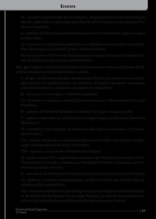 5112ª Edição
Estatuto do Partido Progressista
IX - manter a escrituração de sua receita e despesa em livros de contabilidade
abertos, rubricados e encerrados pelo Presidente do Partido ou da Comissão Pro-
visória respectiva;
X - instalar, mediante proposta da Comissão Executiva Estadual, órgãos de apoio
e cooperação;
XI - promover o registro dos candidatos do Partido aos postos eletivos dos Esta-
dos e do Congresso Nacional, junto à Justiça Eleitoral;
Parágrafo único. O Diretório Estadual poderá delegar à Comissão Executiva Es-
tadual atribuições de natureza administrativa.
Art. 42. Compete à Comissão Executiva Estadual exercer todas as atividades do Di-
retório Estadual ad referendum deste e, ainda:
I - dirigir, no âmbito estadual as atividades do Partido, de acordo com as atribui-
ções que lhe são conferidas por este Estatuto, de modo a assegurar sua coesão,
seu fortalecimento e a alcançar seus objetivos e finalidade;
II - convocar a Convenção e o Diretório Estadual;
III - elaborar o orçamento, o balanço financeiro anual e o Plano Estadual de Ação
Partidária;
IV - propor ao Diretório Estadual a instalação de órgãos de cooperação;
V - apoiar e estimular as atividades de arregimentação política dos Diretórios
Municipais;
VI - cumprir e fazer cumprir as resoluções dos órgãos nacionais e da Conven-
ção Estadual;
VII - manter atualizado o cadastro dos filiados ao Partido e um fichário de legis-
lação e jurisprudência eleitoral e partidária;
VIII - apreciar as contas dos Diretórios Municipais;
IX - promover no TRE o registro dos candidatos do Partido a Governador e Vice-
-Governador do Estado, a Senadores, Deputados Federais e Estaduais, nos ter-
mos da legislação em vigor;
X - assessorar os Diretórios Municipais em suas iniciativas na Justiça Eleitoral;
XI - elaborar e remeter, semestralmente, ao Diretório Nacional, relatório das ati-
vidades político-partidárias;
XII - remeter ao Diretório Nacional cópia das atas de eleição do Diretório Estadu-
al, de eleição dos Delegados à Convenção Nacional, de eleição da Comissão Exe-
cutiva e da indicação dos candidatos do Partido aos cargos eletivos;
Estatuto
 