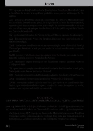 52 12ª Edição
Estatuto do Partido Progressista
XIII - propor ao Diretório Estadual a dissolução de Diretórios Municipais, com
a finalidade de manter a integridade partidária e reorganizar as finanças do Di-
retório;
XIV - propor ao Diretório Estadual a dissolução do Diretório Municipal ou de
sua Comissão Executiva ou a perda de função de um ou mais de seus membros,
quando considerados responsáveis por violação de normas estatutárias ou ain-
da, por falta de respeito ou por desobediência à linha político-partidária fixada
em Convenção Nacional;
XV - credenciar Delegados do Partido junto ao TRE, em número de 4 (quatro);
XVI - designar Comissão Provisória para municípios que não hajam elegido o Di-
retório Municipal;
XVII - conhecer e manifestar-se sobre representação a ser oferecida à Justiça
Eleitoral por Diretório Municipal, em razão de infração ao Estatuto cometida
por filiado;
XVIII - promover atividades e campanhas em favor da filiação partidária, do alis-
tamento eleitoral e sobre o Programa do Partido;
XIX - orientar os órgãos municipais e os filiados em todas as questões relativas
à vida partidária;
XX - providenciar o registro do Diretório Estadual e dos Diretórios Municipais,
Metropolitanos e Zonais na Justiça Eleitoral;
XXI - designar os membros da Diretoria Estadual da Fundação Milton Campos;
XXII - designar os membros das Comissões Provisórias Municipais;
XXIII - promover a substituição do candidato que venha a ser considerado ine-
legível, que renunciar ou falecer após o término do prazo de registro, ou ainda,
que tiver seu registro indeferido ou cancelado.
CAPÍTULO X
DOS DIRETÓRIOS E DAS COMISSÕES EXECUTIVAS MUNICIPAIS
Art. 43. O Diretório Municipal, eleito em convenção, terá até 45 (quarenta e cin-
co) membros, incluído o líder na Câmara de Vereadores, e até 15 (quinze) suplentes.
Parágrafo único. O Presidente da Convenção Municipal convocará o Diretório
Municipal eleito e empossado para, em local, dia e hora que fixar, eleger, em 5
(cinco) dias, a Comissão Executiva, não se exigindo o registro de chapas.
Estatuto
 