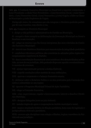 5312ª Edição
Estatuto do Partido Progressista
Art. 44. A Comissão Executiva Municipal ou Zonal terá a seguinte composição: 1
(um) Presidente; 2 (dois) Vice-Presidentes; 1 (um) Secretário-Geral, 1 (um) Secre-
tário; 1 (um) Tesoureiro-Geral; 1 (um) Tesoureiro; 3 (três) Vogais; o líder na Câma-
ra Municipal e 3 (três) Suplentes de Vogais.
Parágrafo único. Os vereadores que não integrem o Diretório poderão partici-
par de suas reuniões, com direito a voz.
Art. 45. Compete ao Diretório Municipal:
I - dirigir a vida política e administrativa do Partido no Município;
II - cumprir e fazer cumprir as deliberações da Convenção Municipal ou Zonal e
fiscalizar a sua execução;
III - julgar os recursos que lhe forem interpostos dos atos e decisões da Comis-
são Executiva Municipal;
IV - intervir nos Diretórios Distritais para manutenção da integridade partidária;
V - estabelecer diretrizes políticas não-contrárias às adotadas pelos órgãos hie-
rarquicamente superiores do Partido;
VI - fixar a contribuição financeira de seus membros e dos demais filiados ao Par-
tido, na área de sua jurisdição, dela podendo dispensar aqueles reconhecidamen-
te carentes de recursos;
VII - ajuizar representação perante a Justiça Eleitoral;
VIII - expedir resoluções sobre matéria de suas atribuições;
XIX - aprovar o orçamento e o balanço financeiro anuais;
X - deliberar sobre o Relatório Político e os atos praticados pela Comissão Exe-
cutiva e submetidos ao seu exame;
XI - aprovar o Programa Municipal Trienal de Ação Partidária;
XII - eleger a Comissão Executiva;
XIII - criar, supervisionar, regular o funcionamento, intervir e dissolver Diretó-
rios Distritais;
XIV - designar delegados junto ao juiz eleitoral;
XV - instalar órgãos de apoio e cooperação no âmbito municipal e zonal;
XVI - manter atualizado fichário de filiação partidária, bem como de legislação e
jurisprudência eleitoral e partidária;
XVII - exercer ação disciplinar com relação a filiados, órgãos e membros do Par-
tido sob sua jurisdição;
Estatuto
 