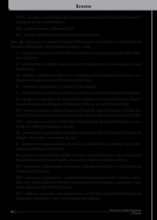 54 12ª Edição
Estatuto do Partido Progressista
XVIII - manter a escrituração da receita e da despesa do Partido em fichas ou li-
vros próprios de contabilidade;
XIX - prestar contas, na forma da lei;
XX - instalar subdiretórios em área de sua jurisdição.
Art. 46. Compete à Comissão Executiva Municipal exercer todas as atividades do
Diretório Municipal, ad referendum deste e, ainda:
I - credenciar delegados do Partido em número de 3 (três), junto ao Juízo Elei-
toral da Zona;
II - administrar o Partido, visando ao seu fortalecimento e à consecução de suas
finalidades;
III - elaborar o Regimento Interno e o regimento Administrativo da Seção e mo-
dificá-lo ad referendum do Diretório Municipal;
IV - convocar a Convenção e o Diretório Municipal;
V - cumprir, fazer cumprir e executar as deliberações da Convenção Municipal;
VI - designar os membros da Diretoria do Instituto de Estudos Políticos, Econô-
micos e Sociais e de Pesquisa e Formação Política, no âmbito municipal;
VII - cumprir, na área, o Plano Nacional Trienal de Ação Partidária e o Plano Es-
tadual Trienal de Ação Partidária aprovados pelos órgãos superiores do Partido;
VIII - elaborar e executar o Plano Municipal Trienal de Ação Partidária, o orça-
mento e o balanço financeiro anuais;
IX - promover o registro dos candidatos a Prefeito, Vice-Prefeito e Vereador da
Câmara Municipal, nos termos da Lei;
X - promover a organização dos Diretórios, Subdiretórios e demais órgãos pre-
vistos na estrutura do Partido;
XI - promover, do modo que melhor convier, e de conformidade com a orientação
dos órgãos superiores do Partido, cursos de estudo e formação política;
XII - promover o alistamento eleitoral e a filiação partidária e a divulgação do
Programa do Partido;
XIII - promover, anualmente, a publicidade da relação geral dos filiados ao Par-
tido, com a indicação dos distritos onde estejam domiciliados, remetendo cópia
dessa relação ao Diretório Estadual;
XIV - elaborar e remeter, semestralmente, ao Diretório Estadual relatório com
elementos estatísticos sobre as atividades partidárias;
Estatuto
 