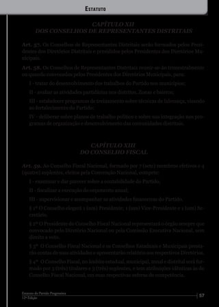 5712ª Edição
Estatuto do Partido Progressista
CAPÍTULO XII
DOS CONSELHOS DE REPRESENTANTES DISTRITAIS
Art. 57. Os Conselhos de Representantes Distritais serão formados pelos Presi-
dentes dos Diretórios Distritais e presididos pelos Presidentes dos Diretórios Mu-
nicipais.
Art. 58. Os Conselhos de Representantes Distritais reunir-se-ão trimestralmente
ou quando convocados pelos Presidentes dos Diretórios Municipais, para:
I - tratar do desenvolvimento dos trabalhos do Partido nos municípios;
II - avaliar as atividades partidárias nos distritos, Zonas e bairros;
III - estabelecer programas de treinamento sobre técnicas de liderança, visando
ao fortalecimento do Partido;
IV - deliberar sobre planos de trabalho político e sobre sua integração nos pro-
gramas de organização e desenvolvimento das comunidades distritais.
CAPÍTULO XIII
DO CONSELHO FISCAL
Art. 59. Ao Conselho Fiscal Nacional, formado por 7 (sete) membros efetivos e 4
(quatro) suplentes, eleitos pela Convenção Nacional, compete:
I - examinar e dar parecer sobre a contabilidade do Partido;
II - fiscalizar a execução do orçamento anual;
III - supervisionar e acompanhar as atividades financeiras do Partido.
§ 1º O Conselho elegerá 1 (um) Presidente; 1 (um) Vice-Presidente e 1 (um) Se-
cretário.
§ 2º O Presidente do Conselho Fiscal Nacional representará o órgão sempre que
convocado pelo Diretório Nacional ou pela Comissão Executiva Nacional, sem
direito a voto.
§ 3º	 O Conselho Fiscal Nacional e os Conselhos Estaduais e Municipais presta-
rão contas de suas atividades e apresentarão relatório aos respectivos Diretórios.
§ 4º	 O Conselho Fiscal, no âmbito estadual, municipal, zonal e distrital será for-
mado por 3 (três) titulares e 3 (três) suplentes, e tem atribuições idênticas às do
Conselho Fiscal Nacional, em suas respectivas esferas de competência.
Estatuto
 