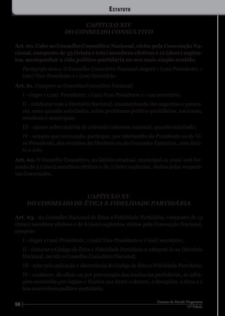 58 12ª Edição
Estatuto do Partido Progressista
CAPÍTULO XIV
DO CONSELHO CONSULTIVO
Art. 60. Cabe ao Conselho Consultivo Nacional, eleito pela Convenção Na-
cional, composto de 33 (trinta e três) membros efetivos e 12 (doze) suplen-
tes, acompanhar a vida político-partidária no seu mais amplo sentido.
Parágrafo único. O Conselho Consultivo Nacional elegerá 1 (um) Presidente; 1
(um) Vice-Presidente e 1 (um) Secretário.
Art. 61. Compete ao Conselho Consultivo Nacional:
I - eleger 1 (um) Presidente; 1 (um) Vice-Presidente e 1 um secretário;
II - colaborar com o Diretório Nacional, encaminhando-lhe sugestões e parece-
res, estes quando solicitados, sobre problemas político-partidários, nacionais,
estaduais e municipais;
III - opinar sobre matéria de relevante interesse nacional, quando solicitado;
IV - sempre que convocado, participar, por intermédio do Presidente ou do Vi-
ce-Presidente, das reuniões do Diretório ou da Comissão Executiva, sem direi-
to a voto.
Art. 62. O Conselho Consultivo, no âmbito estadual, municipal ou zonal será for-
mado de 5 (cinco) membros efetivos e de 3 (três) suplentes, eleitos pelas respecti-
vas Convenções.
CAPÍTULO XV
DO CONSELHO DE ÉTICA E FIDELIDADE PARTIDÁRIA
Art. 63. Ao Conselho Nacional de Ética e Fidelidade Partidária, composto de 13
(treze) membros efetivos e de 6 (seis) suplentes, eleitos pela Convenção Nacional,
compete:
I - eleger 1 (um) Presidente; 1 (um) Vice-Presidente e 1 (um) secretário;
II - elaborar o Código de Ética e Fidelidade Partidária e submetê-lo ao Diretório
Nacional, ouvido o Conselho Consultivo Nacional;
III - zelar pela aplicação e observância do Código de Ética e Fidelidade Partidária;
IV - conhecer, de ofício ou por provocação das instâncias partidárias, as infra-
ções cometidas por órgãos e filiados que firam o decoro, a disciplina, a ética e a
boa convivência político-partidária;
Estatuto
 